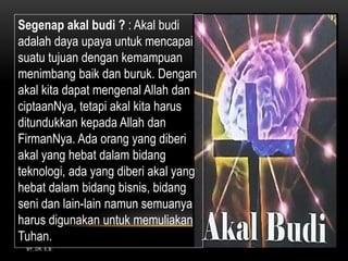 BY. DR. E.B.
Segenap akal budi ? : Akal budi
adalah daya upaya untuk mencapai
suatu tujuan dengan kemampuan
menimbang baik dan buruk. Dengan
akal kita dapat mengenal Allah dan
ciptaanNya, tetapi akal kita harus
ditundukkan kepada Allah dan
FirmanNya. Ada orang yang diberi
akal yang hebat dalam bidang
teknologi, ada yang diberi akal yang
hebat dalam bidang bisnis, bidang
seni dan lain-lain namun semuanya
harus digunakan untuk memuliakan
Tuhan.
 