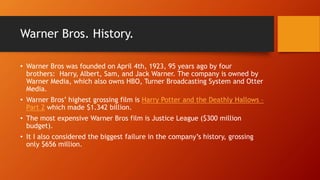 Warner Bros. History.
• Warner Bros was founded on April 4th, 1923, 95 years ago by four
brothers: Harry, Albert, Sam, and Jack Warner. The company is owned by
Warner Media, which also owns HBO, Turner Broadcasting System and Otter
Media.
• Warner Bros’ highest grossing film is Harry Potter and the Deathly Hallows –
Part 2 which made $1.342 billion.
• The most expensive Warner Bros film is Justice League ($300 million
budget).
• It I also considered the biggest failure in the company’s history, grossing
only $656 million.
 