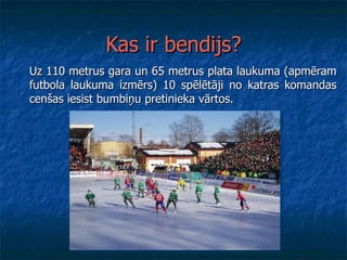 Kas ir bendijs? Uz 110 metrus gara un 65 metrus plata laukuma (apmēram futbola laukuma izmērs) 10 spēlētāji no katras komandas cenšas iesist bumbiņu pretinieka vārtos.  