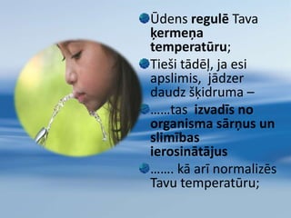 Ūdens palīdz TEV uzturēt labu veselībuTas ir vissvarīgākais elements visu orgānu pareizai darbībai.Ķermenis ikdienu patērē ūdeni orgānu funkciju nodrošināšanai, un šis ūdens daudzums ir jāatjauno, lai pasargātu organismu no atūdeņošanās. Katru dienu ir jāizdzer  vismaz 1.5 -2 litri ūdens            (visas dzīves laikā 75700l)