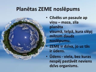 Planētas ZEME noslēpumsCilvēks un pasaule ap     viņu – maza, zila planēta visumā, telpā, kura slēpj milzum daudz noslēpumu.ZEME ir dzīva, jo uz tās ir ūdens.Ūdens - viela, bez kuras nespēj pastāvēt neviens dzīvs organisms. 