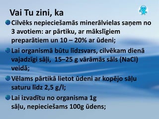 Ūdens vidēŪdens ir universāls šķīdinātājs;Vide (zemes slāņi jeb ieži, arī piesārņojums) – piešķir ūdenim garšu, krāsu, smaržu u.c. īpašības;Ūdenī ir izšķīduši gandrīz visi Mendeļejeva periodiskās tabulas elementi, kā arī dažādas gāzes, sārmi, skābes, sāļi un organiskās vielas