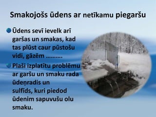 Parasti amonija jonu koncentrācija dzeramajā ūdenī ir ievērojami zemāka par tām koncentrācijām, kas uz cilvēka organismu iedarbojas toksiski.Kā ūdens kļūst piesārņots?Ūdens – bezgalīgs resurss. Uz  zemes un debesīs ir tik pat daudz ūdens, cik bija 5.000 gadu atpakaļ. Ūdens krājumi nemainās, bet tas tiek piesārņots ātrāk, kā daba to spēj attīrīt. Mēs to piesārņojam vairāk, kā jebkad agrāk! 