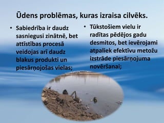Ūdens hidroloģiskais cikls Daba attīra ūdeni procesā, ko sauc par hidroloģisko ciklu. Šajā procesā ūdens iztvaiko no upēm, ezeriem un citiem avotiem un paceļas debesīs tvaika veidā. Tvaiks – ir vistīrākais ūdens stāvoklis, tajā nav nekādu piemaisījumu.