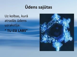 Ūdens ir ļoti paklausīga substance.Ūdens  fiziski viegli  var pielāgoties jebkurai videi, kurā atrodas. Taču ārējais izskats nav vienīgais, kas tiek pakļauts izmaiņām: mainās arī tā molekulārā struktūra.Enerģija vai apkārtējās vides vibrācijas arī var ietekmēt ūdens molekulāro struktūru. Tādā veidā ūdens uz apkārtējo vidi reaģē ne tikai fiziski, bet arī molekulārā līmenī.