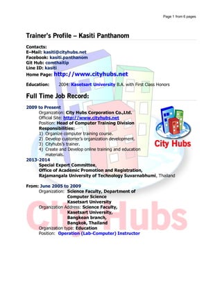 Profile Update: 01/01/2016
หน้าที่ 1Kasiti Panthanom | kasiti.trainer@gmail.com | 087-6710148
Kasiti Panthanom
กษิติ พันธุ์ถนอม
kasiti.trainer@gmail.com
Kasiti Panthanom
(+66) 87 671 0148
ID: kasiti
วิทยากรอบรมหลักสูตรคอมพิวเตอร์และด้าน IT หลักสูตรตามตาราง (Public Training) และหลักสูตรอบรมภายในหน่วยงาน องค์กร
(IN-House Training) อบรมสอนปฏิบัติจริง ประสบการณ์ทั้งสายคอมพิวเตอร์และสายการสอน เริ่มการสอนตั้งแต่ พ.ศ. 2548 จนถึง
ปัจจุบันเป็นวิทยากรสังกัดบริษัทซิตี้ฮับส์ คอร์ปอเรชั่น จากัด และเป็นที่ปรึกษาด้านพัฒนาองค์กรส่วนงาน IT
WORK EXPERIENCE
บริษัทซิตี้ฮับส์ คอร์ปอเรชั่น จากัด 2552 - ปัจจุบัน
วิทยากรอบรม / ที่ปรึกษาด้านพัฒนาองค์กรส่วน IT
 อบรมหลักสูตรคอมพิวเตอร์
 วางแผนงานหลักสูตรประจาปี
 Trainer พัฒนาทีมงานวิทยากรประจาบริษัท
 พัฒนาหลักสูตรอบรมต่าง ๆ ตามความต้องการ (Requirements) ลูกค้า
 ผู้บริหารโครงการที่ปรึกษาพัฒนาองค์กรด้าน IT
มหาวิทยาลัยเกษตรศาสตร์ 2548 - 2552
อาจารย์ปฏิบัติการ
 สังกัดภาควิชาวิทยากรคอมพิวเตอร์ คณะวิทยาศาสตร์
 สอนหลักสูตรคอมพิวเตอร์ส่วนปฏิบัติ (ห้อง Lab
Computer)
 วางแผนหลักสูตรอบรมพัฒนาบุคลากร
Freelance 2550 - 2552
 วิทยากรอบรมตามหน่วยงานองค์กร
 พัฒนาหลักสูตรอบรมคอมพิวเตอร์ สาหรับอบรมหน่วยงาน
องค์กร
TIMELINE
2548 2549 2550 2551 2552 2553 2554 2555 2556 2557 2558
TRAINER SKILLS
Microsoft Office ( Word, Excel, PowerPoint, Publisher, Outlook, Access
Microsoft Project HTML, CSS JavaScript, jQuery
PHP, MySQL Joomla Moodle
YII Framework Bootstrap Framework PhoneGap Framework
 