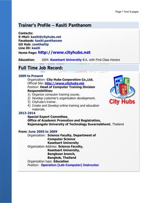 Profile Update: 01/01/2016
หน้าที่ 1Kasiti Panthanom | kasiti.trainer@gmail.com | 087-6710148
Kasiti Panthanom
กษิติ พันธุ์ถนอม
kasiti.trainer@gmail.com
Kasiti Panthanom
(+66) 87 671 0148
ID: kasiti
วิทยากรอบรมหลักสูตรคอมพิวเตอร์และด้าน IT หลักสูตรตามตาราง (Public Training) และหลักสูตรอบรมภายในหน่วยงาน องค์กร
(IN-House Training) อบรมสอนปฏิบัติจริง ประสบการณ์ทั้งสายคอมพิวเตอร์และสายการสอน เริ่มการสอนตั้งแต่ พ.ศ. 2548 จนถึง
ปัจจุบันเป็นวิทยากรสังกัดบริษัทซิตี้ฮับส์ คอร์ปอเรชั่น จากัด และเป็นที่ปรึกษาด้านพัฒนาองค์กรส่วนงาน IT
WORK EXPERIENCE
บริษัทซิตี้ฮับส์ คอร์ปอเรชั่น จากัด 2552 - ปัจจุบัน
วิทยากรอบรม / ที่ปรึกษาด้านพัฒนาองค์กรส่วน IT
 อบรมหลักสูตรคอมพิวเตอร์
 วางแผนงานหลักสูตรประจาปี
 Trainer พัฒนาทีมงานวิทยากรประจาบริษัท
 พัฒนาหลักสูตรอบรมต่าง ๆ ตามความต้องการ (Requirements) ลูกค้า
 ผู้บริหารโครงการที่ปรึกษาพัฒนาองค์กรด้าน IT
มหาวิทยาลัยเกษตรศาสตร์ 2548 - 2552
อาจารย์ปฏิบัติการ
 สังกัดภาควิชาวิทยากรคอมพิวเตอร์ คณะวิทยาศาสตร์
 สอนหลักสูตรคอมพิวเตอร์ส่วนปฏิบัติ (ห้อง Lab
Computer)
 วางแผนหลักสูตรอบรมพัฒนาบุคลากร
Freelance 2550 - 2552
 วิทยากรอบรมตามหน่วยงานองค์กร
 พัฒนาหลักสูตรอบรมคอมพิวเตอร์ สาหรับอบรมหน่วยงาน
องค์กร
TIMELINE
2548 2549 2550 2551 2552 2553 2554 2555 2556 2557 2558
TRAINER SKILLS
Microsoft Office ( Word, Excel, PowerPoint, Publisher, Outlook, Access
Microsoft Project HTML, CSS JavaScript, jQuery
PHP, MySQL Joomla Moodle
YII Framework Bootstrap Framework PhoneGap Framework
 