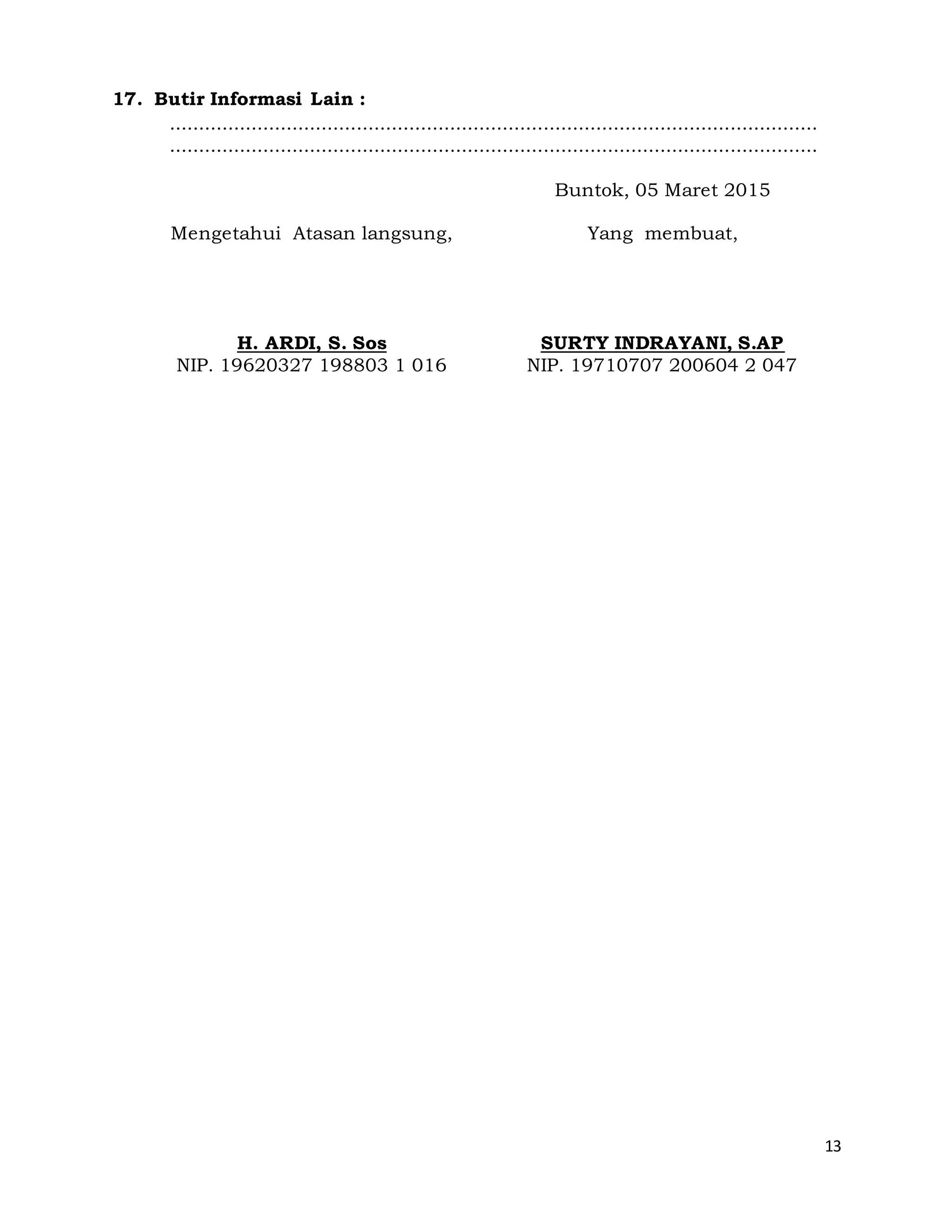 13
17. Butir Informasi Lain :
...............................................................................................................
...............................................................................................................
Mengetahui Atasan langsung,
H. ARDI, S. Sos
NIP. 19620327 198803 1 016
Buntok, 05 Maret 2015
Yang membuat,
SURTY INDRAYANI, S.AP
NIP. 19710707 200604 2 047
 