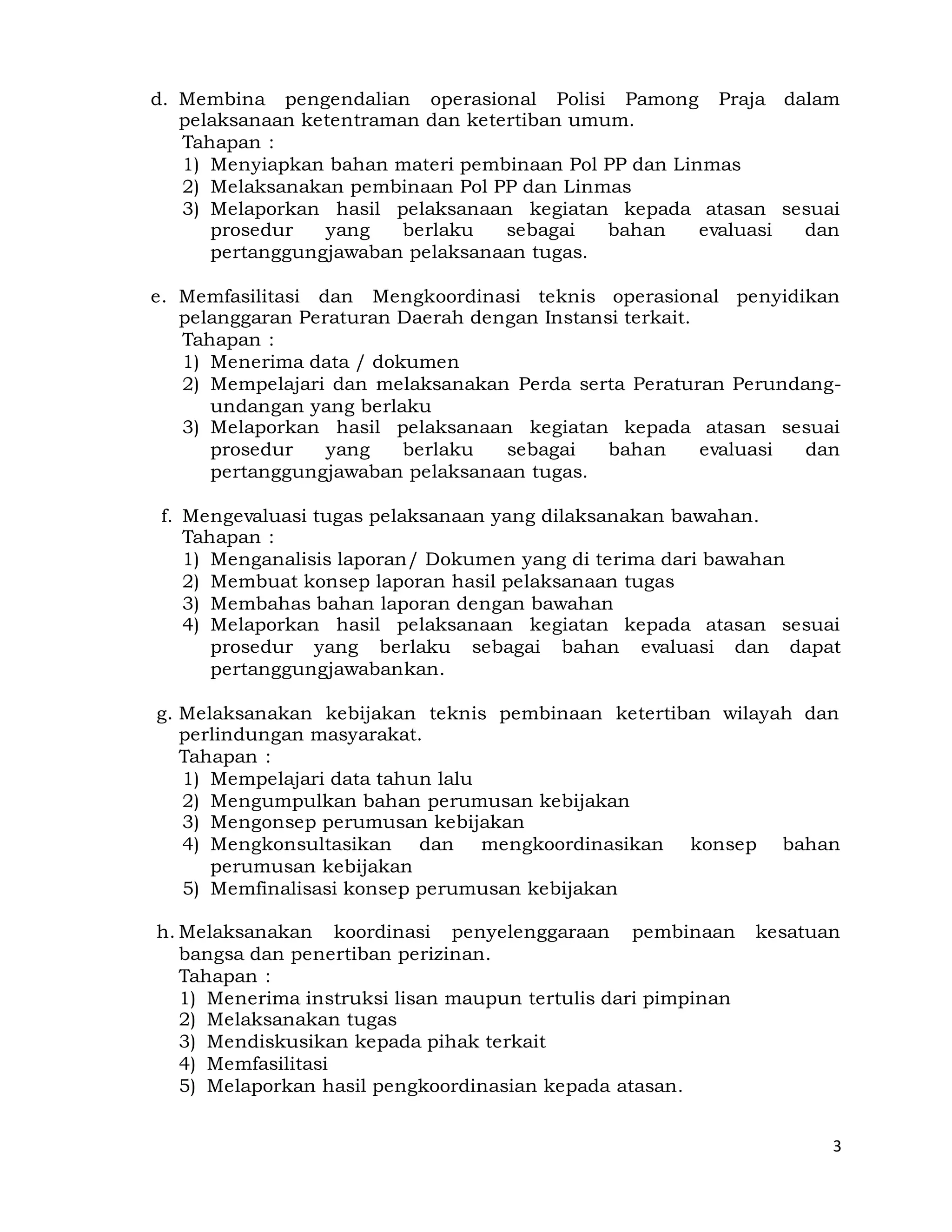 3
d. Membina pengendalian operasional Polisi Pamong Praja dalam
pelaksanaan ketentraman dan ketertiban umum.
Tahapan :
1) Menyiapkan bahan materi pembinaan Pol PP dan Linmas
2) Melaksanakan pembinaan Pol PP dan Linmas
3) Melaporkan hasil pelaksanaan kegiatan kepada atasan sesuai
prosedur yang berlaku sebagai bahan evaluasi dan
pertanggungjawaban pelaksanaan tugas.
e. Memfasilitasi dan Mengkoordinasi teknis operasional penyidikan
pelanggaran Peraturan Daerah dengan Instansi terkait.
Tahapan :
1) Menerima data / dokumen
2) Mempelajari dan melaksanakan Perda serta Peraturan Perundang-
undangan yang berlaku
3) Melaporkan hasil pelaksanaan kegiatan kepada atasan sesuai
prosedur yang berlaku sebagai bahan evaluasi dan
pertanggungjawaban pelaksanaan tugas.
f. Mengevaluasi tugas pelaksanaan yang dilaksanakan bawahan.
Tahapan :
1) Menganalisis laporan/ Dokumen yang di terima dari bawahan
2) Membuat konsep laporan hasil pelaksanaan tugas
3) Membahas bahan laporan dengan bawahan
4) Melaporkan hasil pelaksanaan kegiatan kepada atasan sesuai
prosedur yang berlaku sebagai bahan evaluasi dan dapat
pertanggungjawabankan.
g. Melaksanakan kebijakan teknis pembinaan ketertiban wilayah dan
perlindungan masyarakat.
Tahapan :
1) Mempelajari data tahun lalu
2) Mengumpulkan bahan perumusan kebijakan
3) Mengonsep perumusan kebijakan
4) Mengkonsultasikan dan mengkoordinasikan konsep bahan
perumusan kebijakan
5) Memfinalisasi konsep perumusan kebijakan
h. Melaksanakan koordinasi penyelenggaraan pembinaan kesatuan
bangsa dan penertiban perizinan.
Tahapan :
1) Menerima instruksi lisan maupun tertulis dari pimpinan
2) Melaksanakan tugas
3) Mendiskusikan kepada pihak terkait
4) Memfasilitasi
5) Melaporkan hasil pengkoordinasian kepada atasan.
 