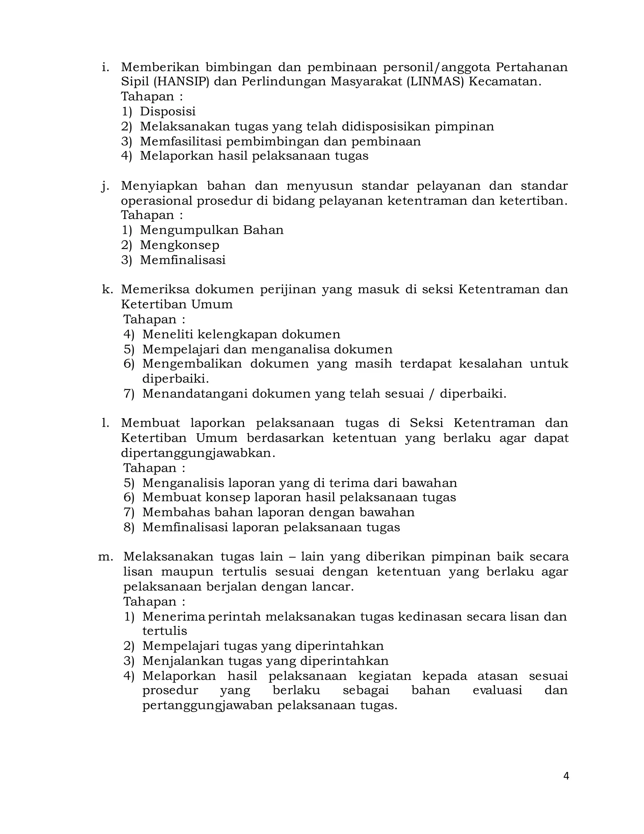 4
i. Memberikan bimbingan dan pembinaan personil/anggota Pertahanan
Sipil (HANSIP) dan Perlindungan Masyarakat (LINMAS) Kecamatan.
Tahapan :
1) Disposisi
2) Melaksanakan tugas yang telah didisposisikan pimpinan
3) Memfasilitasi pembimbingan dan pembinaan
4) Melaporkan hasil pelaksanaan tugas
j. Menyiapkan bahan dan menyusun standar pelayanan dan standar
operasional prosedur di bidang pelayanan ketentraman dan ketertiban.
Tahapan :
1) Mengumpulkan Bahan
2) Mengkonsep
3) Memfinalisasi
k. Memeriksa dokumen perijinan yang masuk di seksi Ketentraman dan
Ketertiban Umum
Tahapan :
4) Meneliti kelengkapan dokumen
5) Mempelajari dan menganalisa dokumen
6) Mengembalikan dokumen yang masih terdapat kesalahan untuk
diperbaiki.
7) Menandatangani dokumen yang telah sesuai / diperbaiki.
l. Membuat laporkan pelaksanaan tugas di Seksi Ketentraman dan
Ketertiban Umum berdasarkan ketentuan yang berlaku agar dapat
dipertanggungjawabkan.
Tahapan :
5) Menganalisis laporan yang di terima dari bawahan
6) Membuat konsep laporan hasil pelaksanaan tugas
7) Membahas bahan laporan dengan bawahan
8) Memfinalisasi laporan pelaksanaan tugas
m. Melaksanakan tugas lain – lain yang diberikan pimpinan baik secara
lisan maupun tertulis sesuai dengan ketentuan yang berlaku agar
pelaksanaan berjalan dengan lancar.
Tahapan :
1) Menerima perintah melaksanakan tugas kedinasan secara lisan dan
tertulis
2) Mempelajari tugas yang diperintahkan
3) Menjalankan tugas yang diperintahkan
4) Melaporkan hasil pelaksanaan kegiatan kepada atasan sesuai
prosedur yang berlaku sebagai bahan evaluasi dan
pertanggungjawaban pelaksanaan tugas.
 