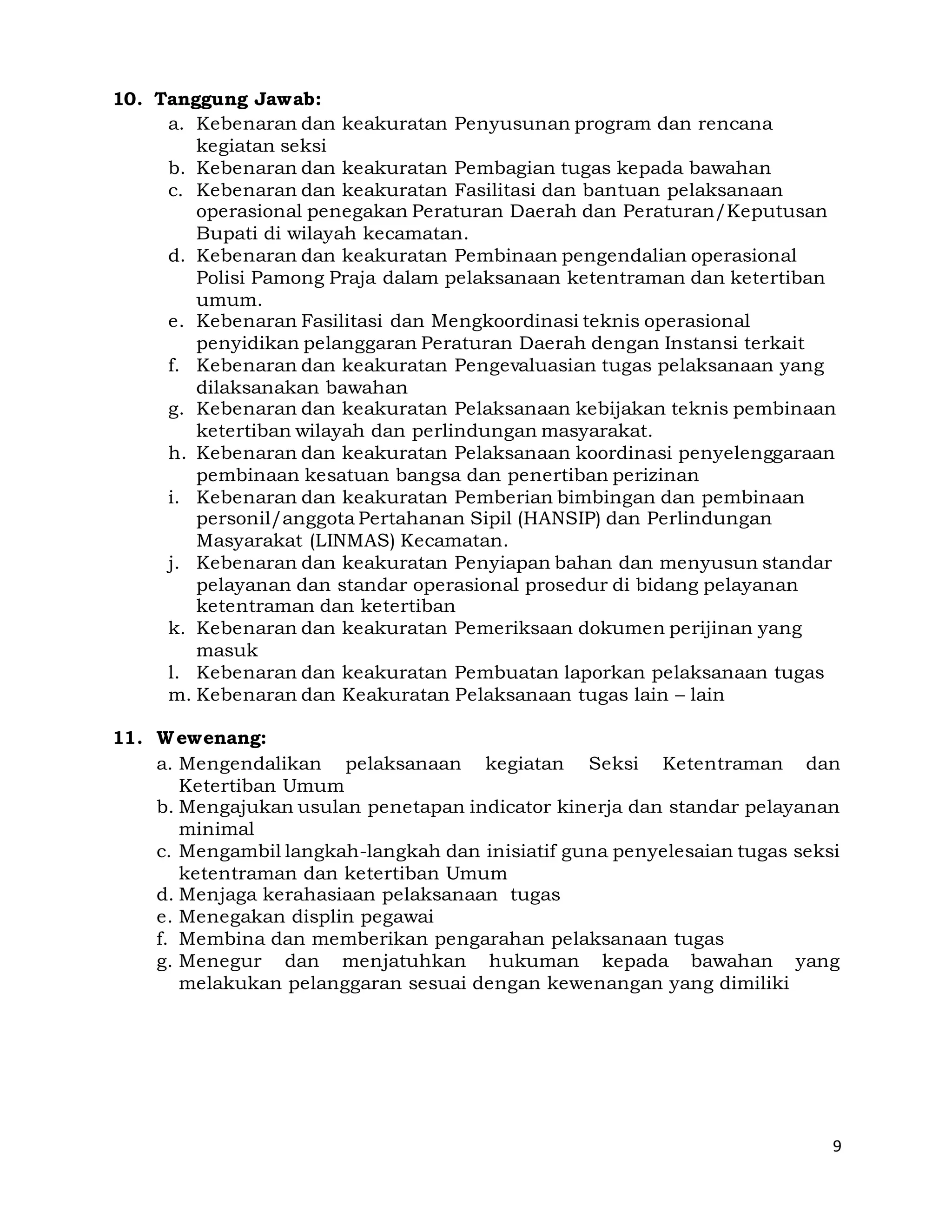 9
10. Tanggung Jawab:
a. Kebenaran dan keakuratan Penyusunan program dan rencana
kegiatan seksi
b. Kebenaran dan keakuratan Pembagian tugas kepada bawahan
c. Kebenaran dan keakuratan Fasilitasi dan bantuan pelaksanaan
operasional penegakan Peraturan Daerah dan Peraturan/Keputusan
Bupati di wilayah kecamatan.
d. Kebenaran dan keakuratan Pembinaan pengendalian operasional
Polisi Pamong Praja dalam pelaksanaan ketentraman dan ketertiban
umum.
e. Kebenaran Fasilitasi dan Mengkoordinasi teknis operasional
penyidikan pelanggaran Peraturan Daerah dengan Instansi terkait
f. Kebenaran dan keakuratan Pengevaluasian tugas pelaksanaan yang
dilaksanakan bawahan
g. Kebenaran dan keakuratan Pelaksanaan kebijakan teknis pembinaan
ketertiban wilayah dan perlindungan masyarakat.
h. Kebenaran dan keakuratan Pelaksanaan koordinasi penyelenggaraan
pembinaan kesatuan bangsa dan penertiban perizinan
i. Kebenaran dan keakuratan Pemberian bimbingan dan pembinaan
personil/anggota Pertahanan Sipil (HANSIP) dan Perlindungan
Masyarakat (LINMAS) Kecamatan.
j. Kebenaran dan keakuratan Penyiapan bahan dan menyusun standar
pelayanan dan standar operasional prosedur di bidang pelayanan
ketentraman dan ketertiban
k. Kebenaran dan keakuratan Pemeriksaan dokumen perijinan yang
masuk
l. Kebenaran dan keakuratan Pembuatan laporkan pelaksanaan tugas
m. Kebenaran dan Keakuratan Pelaksanaan tugas lain – lain
11. Wewenang:
a. Mengendalikan pelaksanaan kegiatan Seksi Ketentraman dan
Ketertiban Umum
b. Mengajukan usulan penetapan indicator kinerja dan standar pelayanan
minimal
c. Mengambil langkah-langkah dan inisiatif guna penyelesaian tugas seksi
ketentraman dan ketertiban Umum
d. Menjaga kerahasiaan pelaksanaan tugas
e. Menegakan displin pegawai
f. Membina dan memberikan pengarahan pelaksanaan tugas
g. Menegur dan menjatuhkan hukuman kepada bawahan yang
melakukan pelanggaran sesuai dengan kewenangan yang dimiliki
 