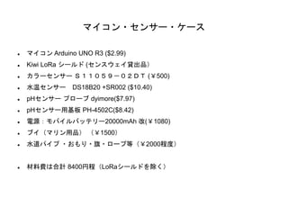 マイコン・センサー・ケース
 マイコン Arduino UNO R3 ($2.99)
 Kiwi LoRa シールド (センスウェイ貸出品）
 カラーセンサー Ｓ１１０５９－０２ＤＴ (￥500)
 水温センサー DS18B20 +SR...