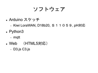 ソフトウェア
 Arduino スケッチ
 Kiwi LoraWAN, D18b20, Ｓ１１０５９, pH対応
 Python3
 mqtt
 Web （HTML5対応）
 D3.js C3.js
 