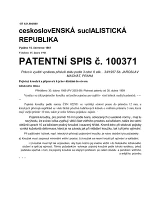 - DT 621.886/889
ceskoslovENSKÁ sucIALISTICKÁ
REPUBLIKA
Vydáno 15. července 1861
Vyloženo 15. února 1961
PATENTNÍ SPIS č. 100371
Právo k využití vynálezu přísluší státu podle 3 odst. 6 zák. . 34/1957 Sb. JAROSLAV
MACHÁT, PRAHA
Pojistný kroužek a přípravek k jeho vkládání do otvoru
ložiskového tělesa
Přihlášeno 30. dubna 1959 (PV 2553-59) Platnost patentu od 30. dubna 1959
Vynález se týká pojistného kroužku určeného zejména pro zajišťo- vání ložisek malých průměrů. - --
--
Pojistné kroužky podle normy ČSN 022931 se vyrábějí sériově pouze do průměru 12 mm, u
leteckých přístrojů například se však běžně pöužívá kuličkových ložisek o vnitřním průměru 3 mm, která
mají vnější průměr 10 mm, takže je nelze běžnou pojistkou zajistit. ·
Pojistné kroužky, pro průměr 10 mm podle tvarů, odvozených z uvedené normy , mají tu
nevýhodu, že svírací očka vyplňují větší část vnitřního prostoru za ložiskem, takže lze velmi
obtížně upravit 10 za ložiskem prašný kroužek i osazený hřídel. Kromě toho při stisknutí pojistky
vzniká kuželovitá deformace, která je na závadu jak při vkládání kroužku, tak i při jeho vyjímání.
Při zajišťování ložisek, např. leteckých přístrojů pojistnými kroužky, je nutno dodržet tyto požadavky:
a) Kroužek musí zaujmout minimální vnitřní prostor; b) kroužek se nesmí kroutit při vyjímání a vykládání;
· c) kroužek musí být tak uzpůsoben, aby bylo možno jej snadno vložiti i do hlubokého ložiskového
uložení a opět jej vyjmouti. Těmto požadavkům vyhovuje pojistný kroužek podle tohoto vynálezu, jehož
podstata spočívá v tom, že pojistný kroužek se stejným průřezem po celém obvodu a poměrem vnitřního
a vnějšího průměru
* * *
 