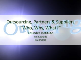Outsourcing, Partners & Suppliers “Who, Why, What?” Founder Institute Jim Kaskade 8/23/2011 
