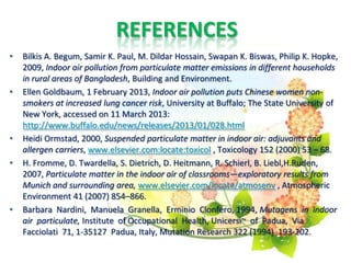 REFERENCES
• Bilkis A. Begum, Samir K. Paul, M. Dildar Hossain, Swapan K. Biswas, Philip K. Hopke,
2009, Indoor air pollution from particulate matter emissions in different households
in rural areas of Bangladesh, Building and Environment.
• Ellen Goldbaum, 1 February 2013, Indoor air pollution puts Chinese women non-
smokers at increased lung cancer risk, University at Buffalo; The State University of
New York, accessed on 11 March 2013:
http://www.buffalo.edu/news/releases/2013/01/028.html
• Heidi Ormstad, 2000, Suspended particulate matter in indoor air: adjuvants and
allergen carriers, www.elsevier.com:locate:toxicol , Toxicology 152 (2000) 53 – 68.
• H. Fromme, D. Twardella, S. Dietrich, D. Heitmann, R. Schierl, B. Liebl,H.Ruden,
2007, Particulate matter in the indoor air of classrooms—exploratory results from
Munich and surrounding area, www.elsevier.com/locate/atmosenv , Atmospheric
Environment 41 (2007) 854–866.
• Barbara Nardini, Manuela Granella, Erminio Clonfero, 1994, Mutagens in indoor
air particulate, Institute of Occupational Health, Unicersi~ of Padua, Via
Facciolati 71, 1-35127 Padua, Italy, Mutation Research 322 (1994) 193-202.
 