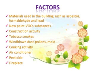 FACTORS
 Materials used in the building such as asbestos,
formaldehyde and lead
 New paint-VOCs substances
 Construction activity
 Tobacco smokes
 Windblown dust-pollens, mold
 Cooking activity
 Air conditioner
 Pesticide
 Fireplace
 