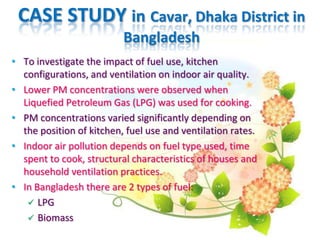 CASE STUDY in Cavar, Dhaka District in
Bangladesh
• To investigate the impact of fuel use, kitchen
configurations, and ventilation on indoor air quality.
• Lower PM concentrations were observed when
Liquefied Petroleum Gas (LPG) was used for cooking.
• PM concentrations varied significantly depending on
the position of kitchen, fuel use and ventilation rates.
• Indoor air pollution depends on fuel type used, time
spent to cook, structural characteristics of houses and
household ventilation practices.
• In Bangladesh there are 2 types of fuel:
 LPG
 Biomass
 