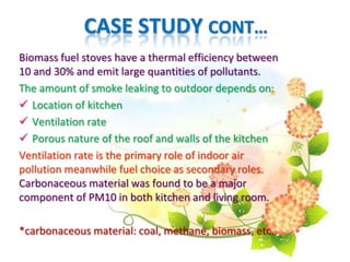 CASE STUDY CONT…
Biomass fuel stoves have a thermal efficiency between
10 and 30% and emit large quantities of pollutants.
The amount of smoke leaking to outdoor depends on:
 Location of kitchen
 Ventilation rate
 Porous nature of the roof and walls of the kitchen
Ventilation rate is the primary role of indoor air
pollution meanwhile fuel choice as secondary roles.
Carbonaceous material was found to be a major
component of PM10 in both kitchen and living room.
*carbonaceous material: coal, methane, biomass, etc.
 