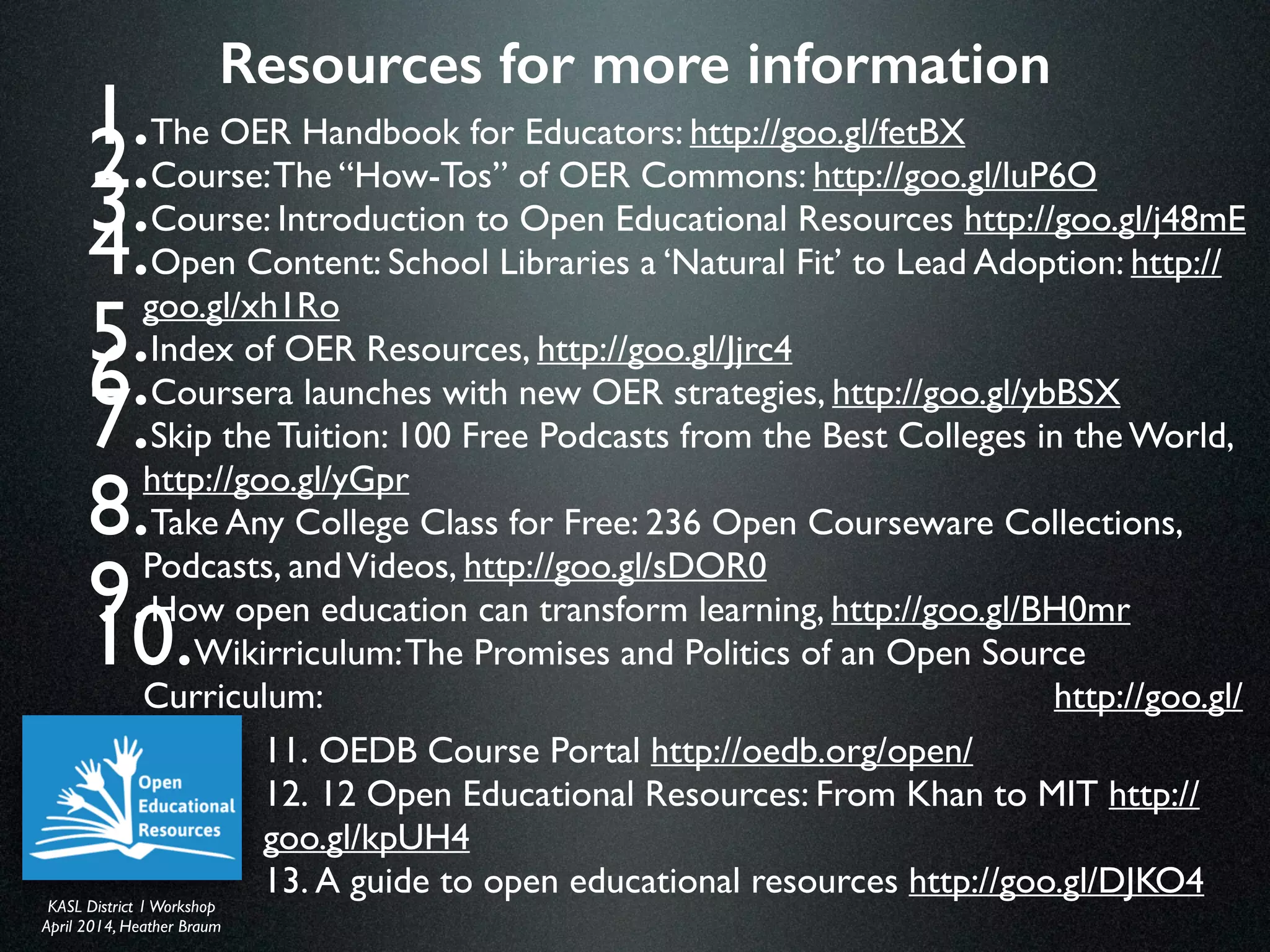 KASL District IWorkshop	

April 2014, Heather Braum
KASL District IWorkshop	

April 2014, Heather Braum
Resources for more information
1. The OER Handbook for Educators: http://goo.gl/fetBX 	

2. Course:The “How-Tos” of OER Commons: http://goo.gl/luP6O 	

3. Course: Introduction to Open Educational Resources http://goo.gl/j48mE 	

4. Open Content: School Libraries a ‘Natural Fit’ to Lead Adoption: http://
goo.gl/xh1Ro	

5. Index of OER Resources, http://goo.gl/Jjrc4	

6. Coursera launches with new OER strategies, http://goo.gl/ybBSX 	

7. Skip the Tuition: 100 Free Podcasts from the Best Colleges in the World,
http://goo.gl/yGpr 	

8. Take Any College Class for Free: 236 Open Courseware Collections,
Podcasts, andVideos, http://goo.gl/sDOR0	

9. How open education can transform learning, http://goo.gl/BH0mr 	

10. Wikirriculum:The Promises and Politics of an Open Source Curriculum:
http://goo.gl/Xq5t1
11. OEDB Course Portal http://oedb.org/open/	

12. 12 Open Educational Resources: From Khan to MIT http://
goo.gl/kpUH4 	

13. A guide to open educational resources http://goo.gl/DJKO4
 