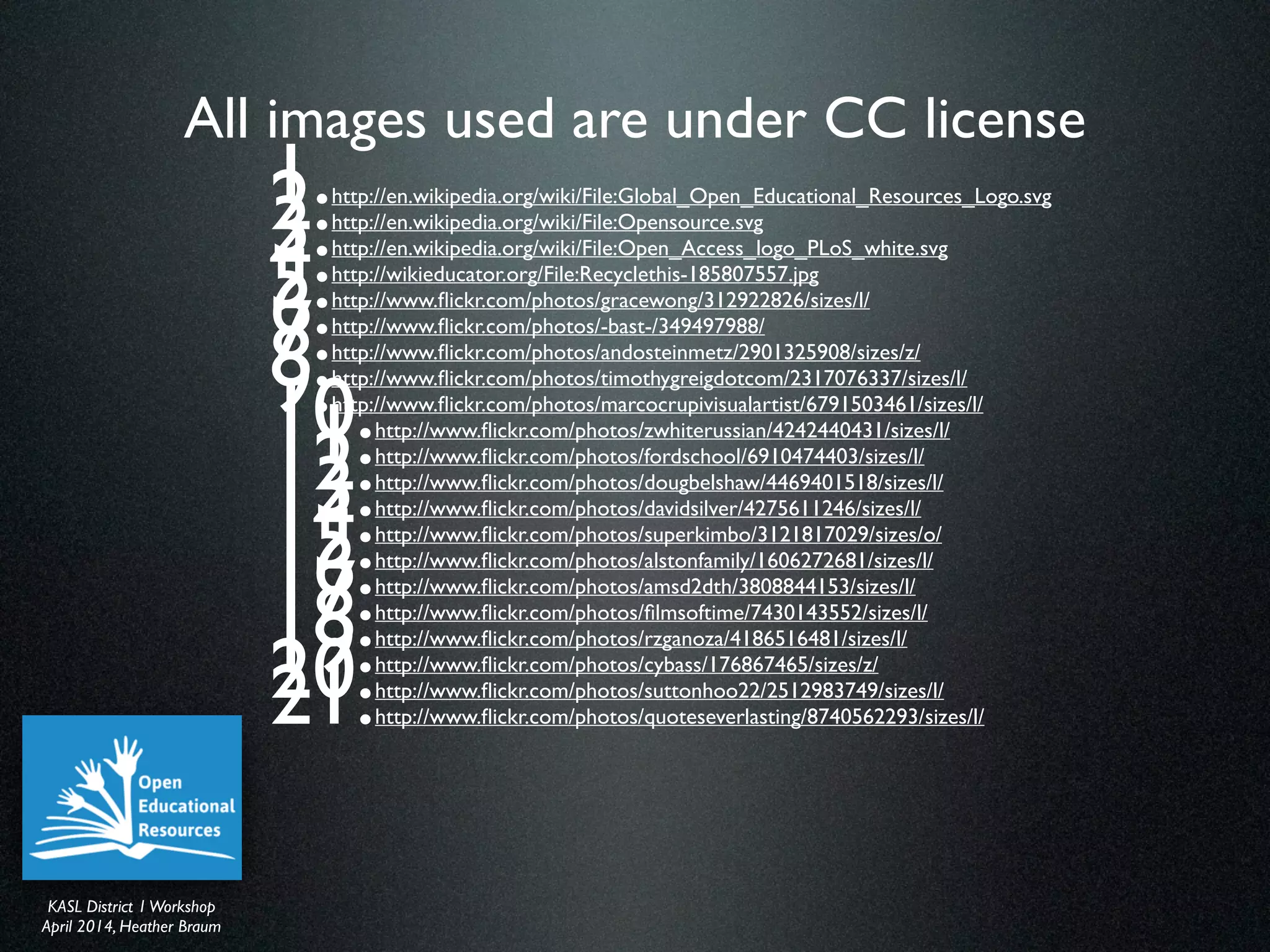 KASL District IWorkshop	

April 2014, Heather Braum
KASL District IWorkshop	

April 2014, Heather Braum
All images used are under CC license
1. http://en.wikipedia.org/wiki/File:Global_Open_Educational_Resources_Logo.svg	

2. http://en.wikipedia.org/wiki/File:Opensource.svg	

3. http://en.wikipedia.org/wiki/File:Open_Access_logo_PLoS_white.svg	

4. http://wikieducator.org/File:Recyclethis-185807557.jpg	

5. http://www.ﬂickr.com/photos/gracewong/312922826/sizes/l/	

6. http://www.ﬂickr.com/photos/-bast-/349497988/	

7. http://www.ﬂickr.com/photos/andosteinmetz/2901325908/sizes/z/ 	

8. http://www.ﬂickr.com/photos/timothygreigdotcom/2317076337/sizes/l/ 	

9. http://www.ﬂickr.com/photos/marcocrupivisualartist/6791503461/sizes/l/	

10. http://www.ﬂickr.com/photos/zwhiterussian/4242440431/sizes/l/	

11. http://www.ﬂickr.com/photos/fordschool/6910474403/sizes/l/	

12. http://www.ﬂickr.com/photos/dougbelshaw/4469401518/sizes/l/	

13. http://www.ﬂickr.com/photos/davidsilver/4275611246/sizes/l/	

14. http://www.ﬂickr.com/photos/superkimbo/3121817029/sizes/o/	

15. http://www.ﬂickr.com/photos/alstonfamily/1606272681/sizes/l/	

16. http://www.ﬂickr.com/photos/amsd2dth/3808844153/sizes/l/	

17. http://www.ﬂickr.com/photos/ﬁlmsoftime/7430143552/sizes/l/	

18. http://www.ﬂickr.com/photos/rzganoza/4186516481/sizes/l/	

19. http://www.ﬂickr.com/photos/cybass/176867465/sizes/z/	

20. http://www.ﬂickr.com/photos/suttonhoo22/2512983749/sizes/l/	

21. http://www.ﬂickr.com/photos/quoteseverlasting/8740562293/sizes/l/
 