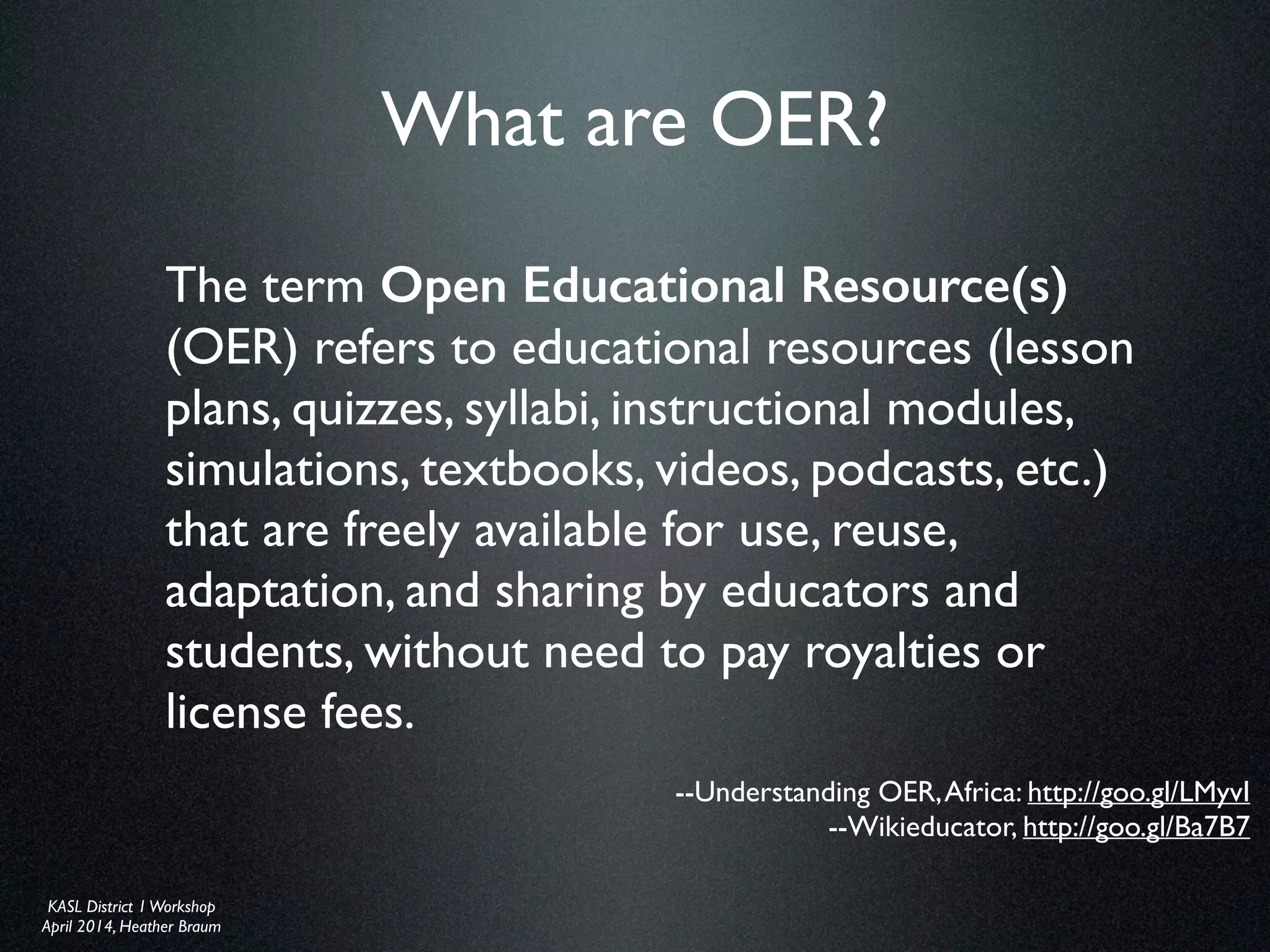KASL District IWorkshop	

April 2014, Heather Braum
KASL District IWorkshop	

April 2014, Heather Braum
What are OER?
The term Open Educational Resource(s)
(OER) refers to educational resources (lesson
plans, quizzes, syllabi, instructional modules,
simulations, textbooks, videos, podcasts, etc.)
that are freely available for use, reuse,
adaptation, and sharing by educators and
students, without need to pay royalties or
license fees.
--Understanding OER,Africa: http://goo.gl/LMyvI	

--Wikieducator, http://goo.gl/Ba7B7
 
