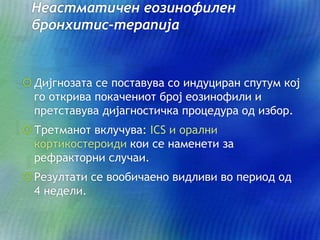 Неастматичен еозинофилен
бронхитис-терапија
Дијгнозата се поставува со индуциран спутум кој
го открива покачениот број еозинофили и
претставува дијагностичка процедура од избор.
Третманот вклучува: ICS и орални
кортикостероиди кои се наменети за
рефракторни случаи.
Резултати се вообичаено видливи во период од
4 недели.
 