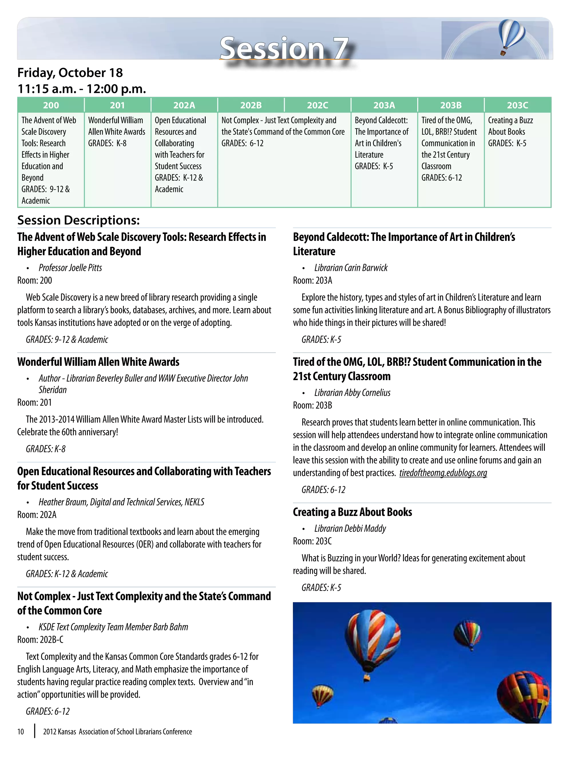 Session 7
Friday, October 18
11:15 a.m. - 12:00 p.m.
           200                     201                     202A              202B                 202C                  203A                 203B                  203C
 The Advent of Web         Wonderful William        Open Educational    Not Complex - Just Text Complexity and    Beyond Caldecott:    Tired of the OMG,     Creating a Buzz
 Scale Discovery           Allen White Awards       Resources and       the State's Command of the Common Core    The Importance of    LOL, BRB!? Student    About Books
 Tools: Research           GRADES: K-8              Collaborating       GRADES: 6-12                              Art in Children's    Communication in      GRADES: K-5
 Effects in Higher                                  with Teachers for                                             Literature           the 21st Century
 Education and                                      Student Success                                               GRADES: K-5          Classroom
 Beyond                                             GRADES: K-12 &                                                                     GRADES: 6-12
 GRADES: 9-12 &                                     Academic
 Academic

Session Descriptions:
The Advent of Web Scale Discovery Tools: Research Effects in                                  Beyond Caldecott: The Importance of Art in Children’s
Higher Education and Beyond                                                                   Literature
  •	 Professor Joelle Pitts                                                                     •	 Librarian Carin Barwick
Room: 200                                                                                     Room: 203A
   Web Scale Discovery is a new breed of library research providing a single                    Explore the history, types and styles of art in Children’s Literature and learn
platform to search a library’s books, databases, archives, and more. Learn about              some fun activities linking literature and art. A Bonus Bibliography of illustrators
tools Kansas institutions have adopted or on the verge of adopting.                           who hide things in their pictures will be shared!
     GRADES: 9-12 & Academic                                                                    GRADES: K-5

Wonderful William Allen White Awards                                                          Tired of the OMG, LOL, BRB!? Student Communication in the
  •	 Author - Librarian Beverley Buller and WAW Executive Director John                       21st Century Classroom
     Sheridan                                                                                   •	 Librarian Abby Cornelius
Room: 201                                                                                     Room: 203B
   The 2013-2014 William Allen White Award Master Lists will be introduced.                      Research proves that students learn better in online communication. This
Celebrate the 60th anniversary!                                                               session will help attendees understand how to integrate online communication
     GRADES: K-8                                                                              in the classroom and develop an online community for learners. Attendees will
                                                                                              leave this session with the ability to create and use online forums and gain an
Open Educational Resources and Collaborating with Teachers                                    understanding of best practices. tiredoftheomg.edublogs.org
for Student Success                                                                             GRADES: 6-12
  •	 Heather Braum, Digital and Technical Services, NEKLS
Room: 202A                                                                                    Creating a Buzz About Books
   Make the move from traditional textbooks and learn about the emerging                        •	 Librarian Debbi Maddy
trend of Open Educational Resources (OER) and collaborate with teachers for                   Room: 203C
student success.                                                                                 What is Buzzing in your World? Ideas for generating excitement about
     GRADES: K-12 & Academic                                                                  reading will be shared.
                                                                                                GRADES: K-5
Not Complex - Just Text Complexity and the State’s Command
of the Common Core
  •	 KSDE Text Complexity Team Member Barb Bahm
Room: 202B-C
   Text Complexity and the Kansas Common Core Standards grades 6-12 for
English Language Arts, Literacy, and Math emphasize the importance of
students having regular practice reading complex texts. Overview and “in
action” opportunities will be provided.
     GRADES: 6-12
10     |   2012 Kansas Association of School Librarians Conference
 