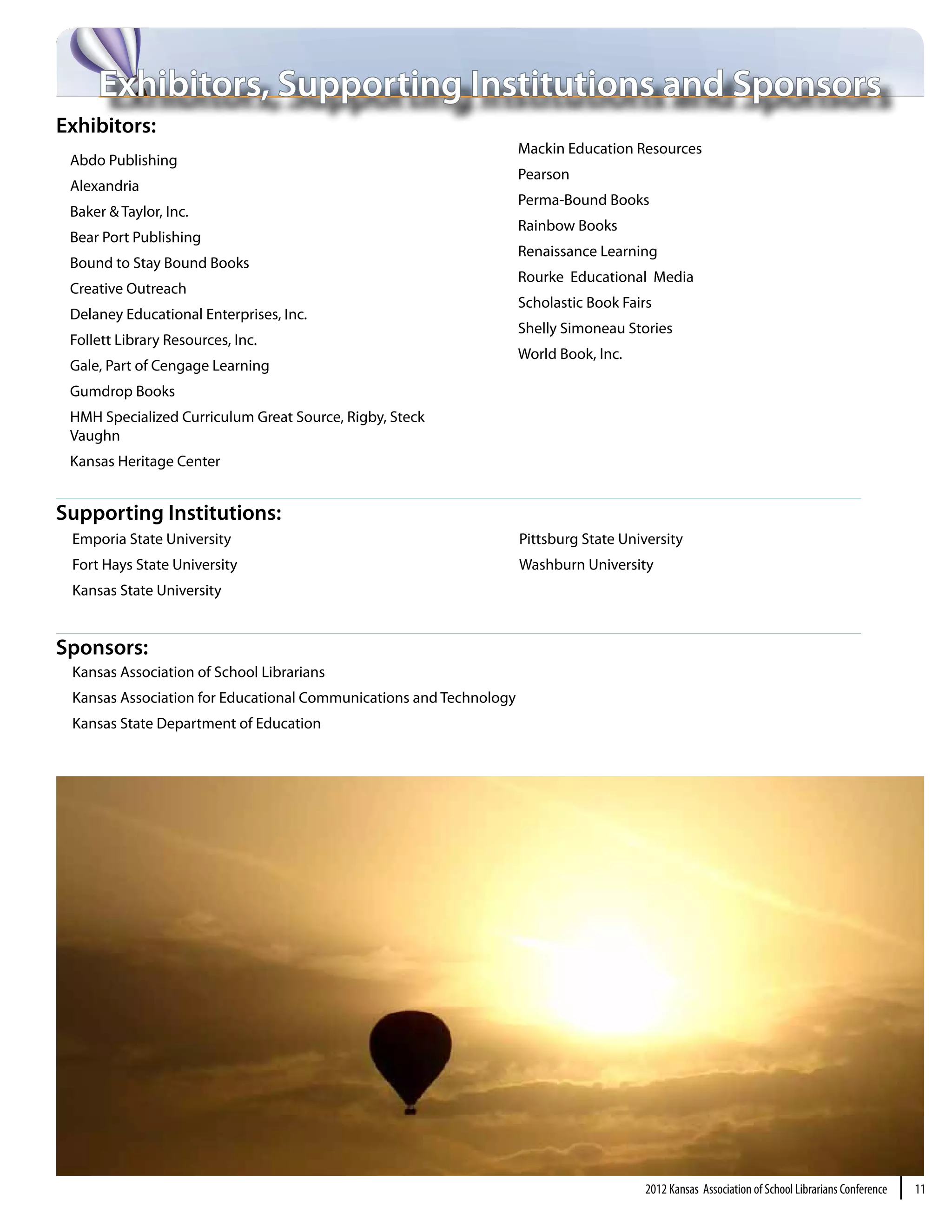 Exhibitors, Supporting Institutions and Sponsors
Exhibitors:
                                                                    Mackin Education Resources
 Abdo Publishing
                                                                    Pearson
 Alexandria
                                                                    Perma-Bound Books
 Baker & Taylor, Inc.
                                                                    Rainbow Books
 Bear Port Publishing
                                                                    Renaissance Learning
 Bound to Stay Bound Books
                                                                    Rourke Educational Media
 Creative Outreach
                                                                    Scholastic Book Fairs
 Delaney Educational Enterprises, Inc.
                                                                    Shelly Simoneau Stories
 Follett Library Resources, Inc.
                                                                    World Book, Inc.
 Gale, Part of Cengage Learning
 Gumdrop Books
 HMH Specialized Curriculum Great Source, Rigby, Steck
 Vaughn
 Kansas Heritage Center


Supporting Institutions:
 Emporia State University                                           Pittsburg State University
 Fort Hays State University                                         Washburn University
 Kansas State University


Sponsors:
 Kansas Association of School Librarians
 Kansas Association for Educational Communications and Technology
 Kansas State Department of Education




                                                                                        2012 Kansas Association of School Librarians Conference   |   11
 