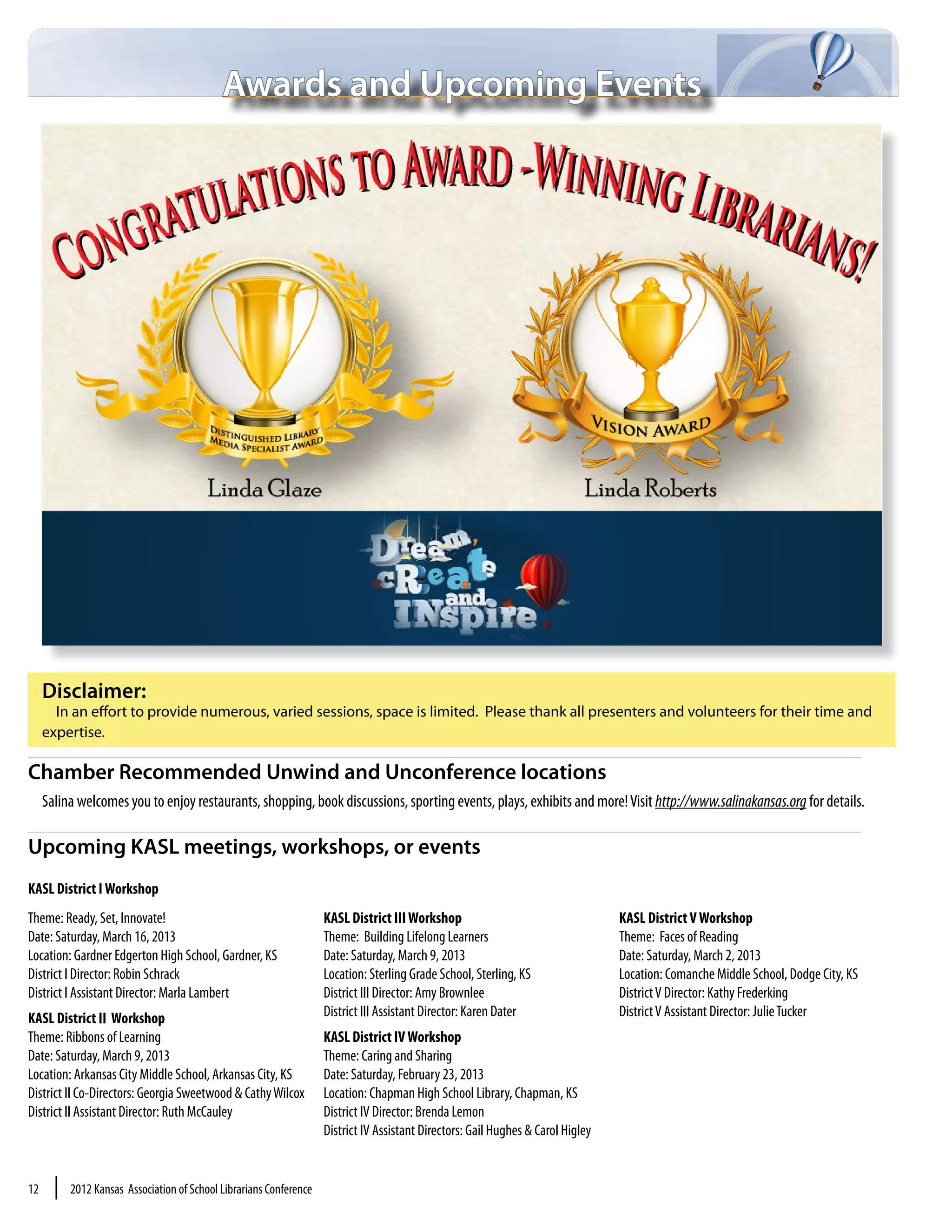 Awards and Upcoming Events




     Disclaimer:
       In an effort to provide numerous, varied sessions, space is limited. Please thank all presenters and volunteers for their time and
     expertise.

Chamber Recommended Unwind and Unconference locations
     Salina welcomes you to enjoy restaurants, shopping, book discussions, sporting events, plays, exhibits and more! Visit http://www.salinakansas.org for details.

Upcoming KASL meetings, workshops, or events
KASL District I Workshop
Theme: Ready, Set, Innovate!                                         KASL District III Workshop                                    KASL District V Workshop
Date: Saturday, March 16, 2013                                       Theme: Building Lifelong Learners                             Theme: Faces of Reading
Location: Gardner Edgerton High School, Gardner, KS                  Date: Saturday, March 9, 2013                                 Date: Saturday, March 2, 2013
District I Director: Robin Schrack                                   Location: Sterling Grade School, Sterling, KS                 Location: Comanche Middle School, Dodge City, KS
District I Assistant Director: Marla Lambert                         District III Director: Amy Brownlee                           District V Director: Kathy Frederking
KASL District II Workshop                                            District III Assistant Director: Karen Dater                  District V Assistant Director: Julie Tucker
Theme: Ribbons of Learning                                           KASL District IV Workshop
Date: Saturday, March 9, 2013                                        Theme: Caring and Sharing
Location: Arkansas City Middle School, Arkansas City, KS             Date: Saturday, February 23, 2013
District II Co-Directors: Georgia Sweetwood & Cathy Wilcox           Location: Chapman High School Library, Chapman, KS
District II Assistant Director: Ruth McCauley                        District IV Director: Brenda Lemon
                                                                     District IV Assistant Directors: Gail Hughes & Carol Higley


12     |   2012 Kansas Association of School Librarians Conference
 