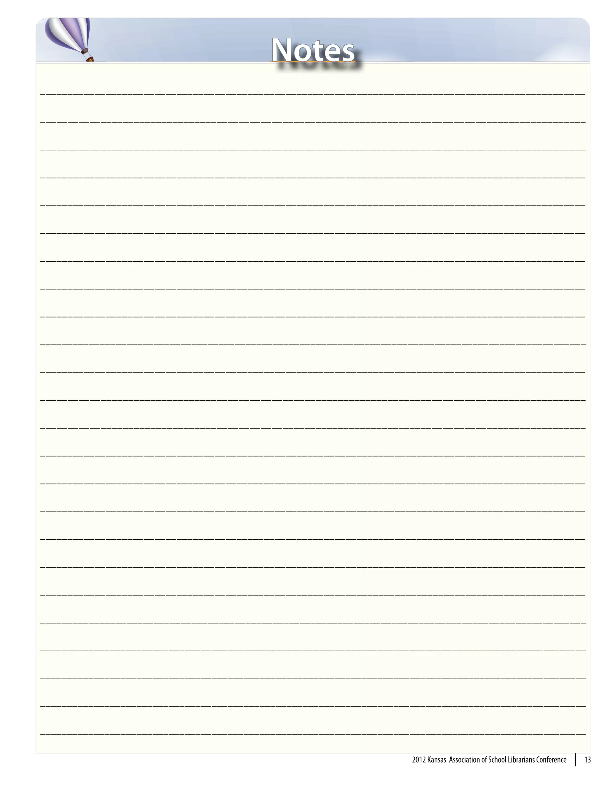 Notes
____________________________________________________________________________________________________

___________________________________________________________________________________________________

___________________________________________________________________________________________________

____________________________________________________________________________________________________

____________________________________________________________________________________________________

____________________________________________________________________________________________________

____________________________________________________________________________________________________

____________________________________________________________________________________________________

____________________________________________________________________________________________________

_____________________________________________________________________________________________________

____________________________________________________________________________________________________

___________________________________________________________________________________________________

___________________________________________________________________________________________________

____________________________________________________________________________________________________

____________________________________________________________________________________________________

____________________________________________________________________________________________________

____________________________________________________________________________________________________

____________________________________________________________________________________________________

____________________________________________________________________________________________________

_____________________________________________________________________________________________________

______________________________________________________________________________________________________

______________________________________________________________________________________________________

______________________________________________________________________________________________________

______________________________________________________________________________________________________

                                                                     2012 Kansas Association of School Librarians Conference   |   13
 