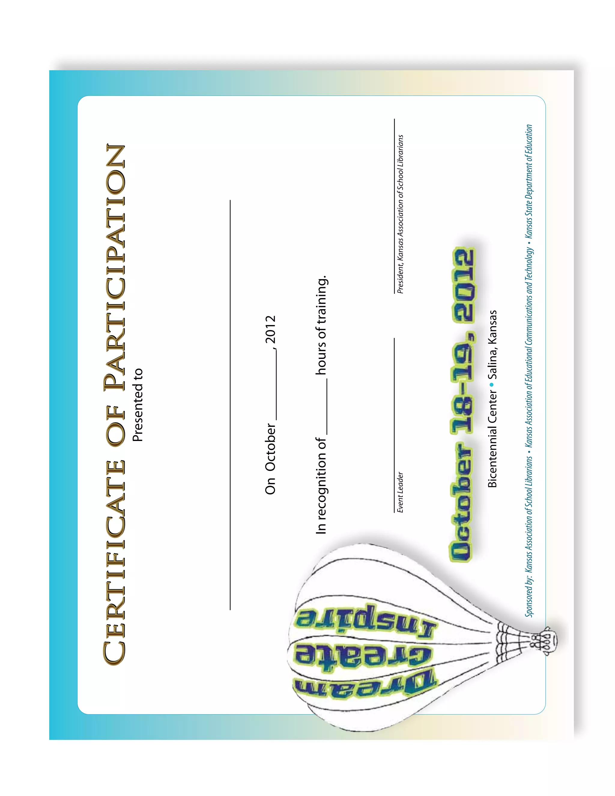 Certificate of Participation
                                                          Presented to




    ____________________________________________________________________


                                         On October __________, 2012


                            In recognition of ________ hours of training.



                                   _____________________________                                         _____________________________
                                   Event Leader                                                          President, Kansas Association of School Librarians




                                           Bicentennial Center • Salina, Kansas

  Sponsored by: Kansas Association of School Librarians • Kansas Association of Educational Communications and Technology • Kansas State Department of Education
 