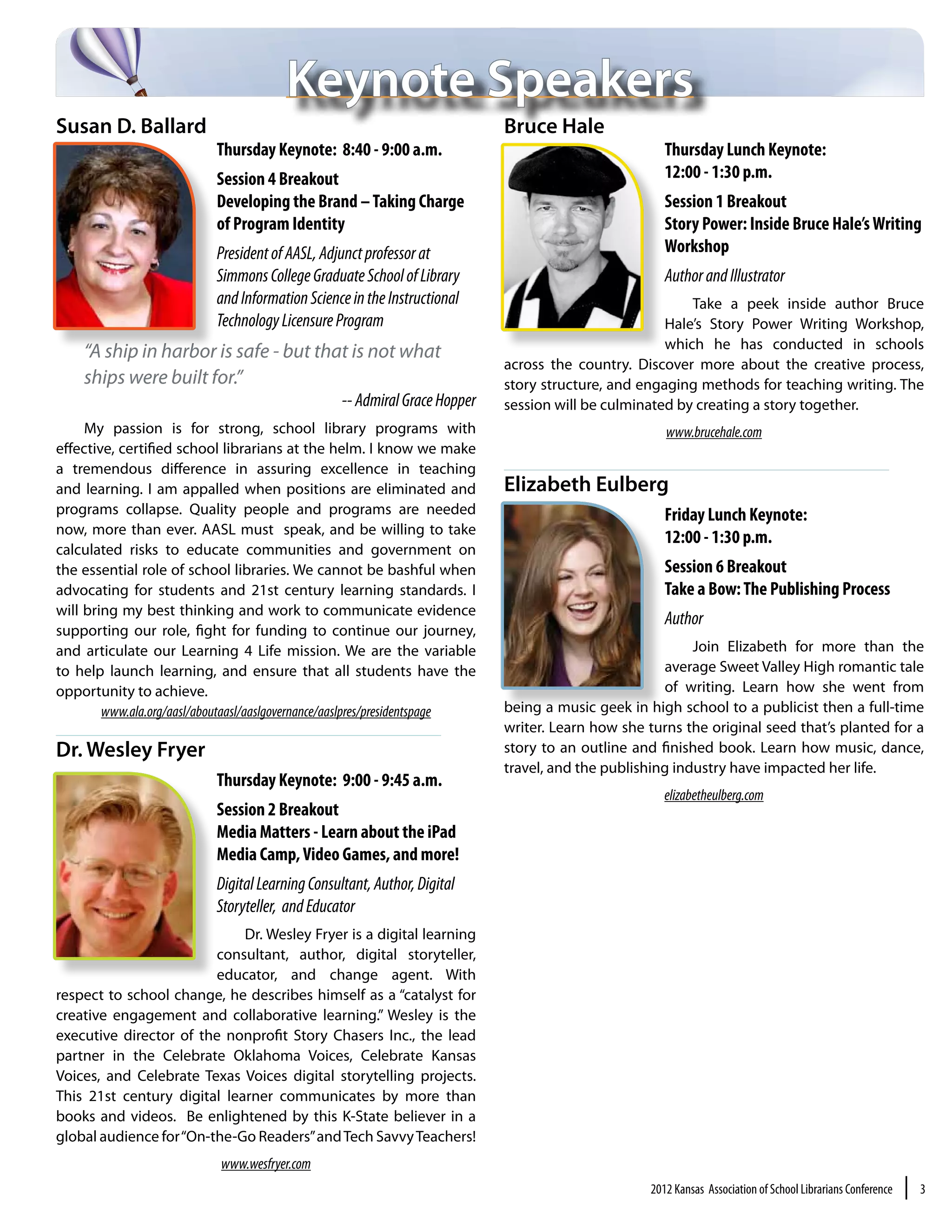 Keynote Speakers
Susan D. Ballard                                                            Bruce Hale
                           Thursday Keynote: 8:40 - 9:00 a.m.                                         Thursday Lunch Keynote:
                           Session 4 Breakout                                                         12:00 - 1:30 p.m.
                           Developing the Brand – Taking Charge                                       Session 1 Breakout
                           of Program Identity                                                        Story Power: Inside Bruce Hale’s Writing
                           President of AASL, Adjunct professor at                                    Workshop
                           Simmons College Graduate School of Library                                 Author and Illustrator
                           and Information Science in the Instructional                                  Take a peek inside author Bruce
                           Technology Licensure Program                                              Hale’s Story Power Writing Workshop,
                                                                                                     which he has conducted in schools
    “A ship in harbor is safe - but that is not what
                                                                            across the country. Discover more about the creative process,
    ships were built for.”                                                  story structure, and engaging methods for teaching writing. The
                                                  -- Admiral Grace Hopper   session will be culminated by creating a story together.
     My passion is for strong, school library programs with                                           www.brucehale.com
effective, certified school librarians at the helm. I know we make
a tremendous difference in assuring excellence in teaching
and learning. I am appalled when positions are eliminated and               Elizabeth Eulberg
programs collapse. Quality people and programs are needed                                             Friday Lunch Keynote:
now, more than ever. AASL must speak, and be willing to take
                                                                                                      12:00 - 1:30 p.m.
calculated risks to educate communities and government on
the essential role of school libraries. We cannot be bashful when                                     Session 6 Breakout
advocating for students and 21st century learning standards. I                                        Take a Bow: The Publishing Process
will bring my best thinking and work to communicate evidence
                                                                                                      Author
supporting our role, fight for funding to continue our journey,
and articulate our Learning 4 Life mission. We are the variable                                           Join Elizabeth for more than the
to help launch learning, and ensure that all students have the                                       average Sweet Valley High romantic tale
opportunity to achieve.                                                                              of writing. Learn how she went from
        www.ala.org/aasl/aboutaasl/aaslgovernance/aaslpres/presidentspage   being a music geek in high school to a publicist then a full-time
                                                                            writer. Learn how she turns the original seed that’s planted for a
Dr. Wesley Fryer                                                            story to an outline and finished book. Learn how music, dance,
                                                                            travel, and the publishing industry have impacted her life.
                           Thursday Keynote: 9:00 - 9:45 a.m.
                                                                                                      elizabetheulberg.com
                           Session 2 Breakout
                           Media Matters - Learn about the iPad
                           Media Camp, Video Games, and more!
                           Digital Learning Consultant, Author, Digital
                           Storyteller,  and Educator
                             Dr. Wesley Fryer is a digital learning
                         consultant, author, digital storyteller,
                         educator, and change agent. With
respect to school change, he describes himself as a “catalyst for
creative engagement and collaborative learning.” Wesley is the
executive director of the nonprofit Story Chasers Inc., the lead
partner in the Celebrate Oklahoma Voices, Celebrate Kansas
Voices, and Celebrate Texas Voices digital storytelling projects.
This 21st century digital learner communicates by more than
books and videos. Be enlightened by this K-State believer in a
global audience for “On-the-Go Readers” and Tech Savvy Teachers!
                            www.wesfryer.com
                                                                                                   2012 Kansas Association of School Librarians Conference   |   3
 