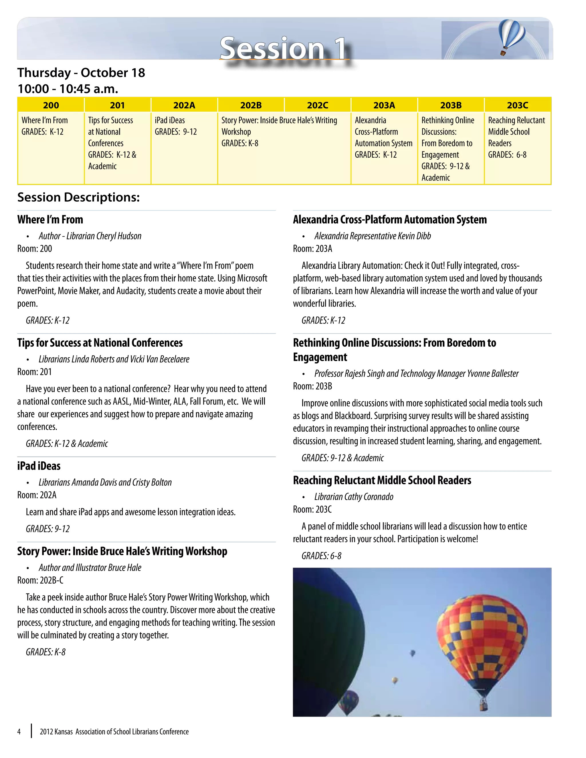 Session 1
Thursday - October 18
10:00 - 10:45 a.m.
           200                     201                     202A           202B                   202C                203A                  203B                 203C
    Where I’m From         Tips for Success         iPad iDeas      Story Power: Inside Bruce Hale’s Writing   Alexandria            Rethinking Online    Reaching Reluctant
    GRADES: K-12           at National              GRADES: 9-12    Workshop                                   Cross-Platform        Discussions:         Middle School
                           Conferences                              GRADES: K-8                                Automation System     From Boredom to      Readers
                           GRADES: K-12 &                                                                      GRADES: K-12          Engagement           GRADES: 6-8
                           Academic                                                                                                  GRADES: 9-12 &
                                                                                                                                     Academic

Session Descriptions:
Where I’m From                                                                              Alexandria Cross-Platform Automation System
  •	 Author - Librarian Cheryl Hudson                                                         •	 Alexandria Representative Kevin Dibb
Room: 200                                                                                   Room: 203A
  Students research their home state and write a “Where I’m From” poem                         Alexandria Library Automation: Check it Out! Fully integrated, cross-
that ties their activities with the places from their home state. Using Microsoft           platform, web-based library automation system used and loved by thousands
PowerPoint, Movie Maker, and Audacity, students create a movie about their                  of librarians. Learn how Alexandria will increase the worth and value of your
poem.                                                                                       wonderful libraries.
     GRADES: K-12                                                                              GRADES: K-12

Tips for Success at National Conferences                                                    Rethinking Online Discussions: From Boredom to
  •	 Librarians Linda Roberts and Vicki Van Becelaere                                       Engagement
Room: 201                                                                                     •	 Professor Rajesh Singh and Technology Manager Yvonne Ballester
   Have you ever been to a national conference? Hear why you need to attend                 Room: 203B
a national conference such as AASL, Mid-Winter, ALA, Fall Forum, etc. We will                  Improve online discussions with more sophisticated social media tools such
share our experiences and suggest how to prepare and navigate amazing                       as blogs and Blackboard. Surprising survey results will be shared assisting
conferences.                                                                                educators in revamping their instructional approaches to online course
     GRADES: K-12 & Academic                                                                discussion, resulting in increased student learning, sharing, and engagement.
                                                                                               GRADES: 9-12 & Academic
iPad iDeas
  •	 Librarians Amanda Davis and Cristy Bolton                                              Reaching Reluctant Middle School Readers
Room: 202A                                                                                    •	 Librarian Cathy Coronado
     Learn and share iPad apps and awesome lesson integration ideas.                        Room: 203C
     GRADES: 9-12                                                                              A panel of middle school librarians will lead a discussion how to entice
                                                                                            reluctant readers in your school. Participation is welcome!
Story Power: Inside Bruce Hale’s Writing Workshop                                              GRADES: 6-8
  •	 Author and Illustrator Bruce Hale
Room: 202B-C
  Take a peek inside author Bruce Hale’s Story Power Writing Workshop, which
he has conducted in schools across the country. Discover more about the creative
process, story structure, and engaging methods for teaching writing. The session
will be culminated by creating a story together.
     GRADES: K-8




4     |   2012 Kansas Association of School Librarians Conference
 