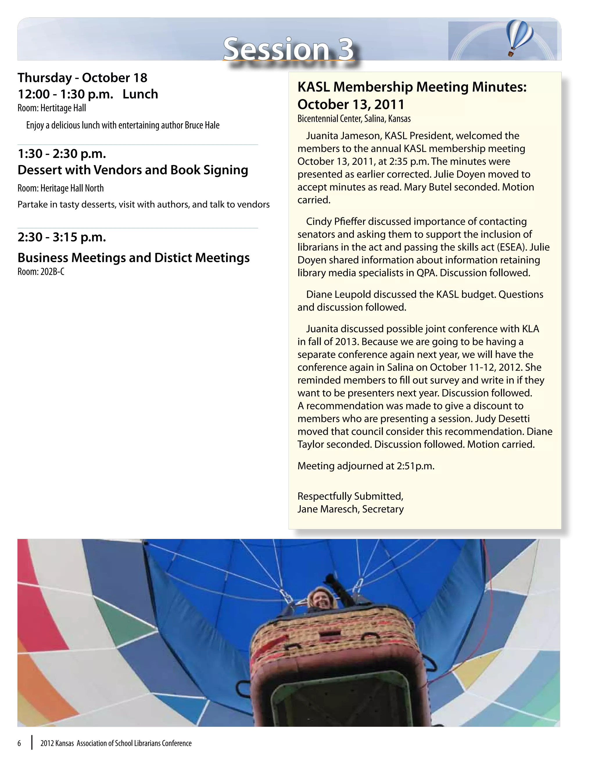 Session 3
Thursday - October 18
12:00 - 1:30 p.m.	 Lunch
                                                                        KASL Membership Meeting Minutes:
Room: Hertitage Hall                                                    October 13, 2011
                                                                        Bicentennial Center, Salina, Kansas
    Enjoy a delicious lunch with entertaining author Bruce Hale
                                                                          Juanita Jameson, KASL President, welcomed the
                                                                        members to the annual KASL membership meeting
1:30 - 2:30 p.m.	
                                                                        October 13, 2011, at 2:35 p.m. The minutes were
Dessert with Vendors and Book Signing	                                  presented as earlier corrected. Julie Doyen moved to
Room: Heritage Hall North                                               accept minutes as read. Mary Butel seconded. Motion
Partake in tasty desserts, visit with authors, and talk to vendors      carried.

                                                                           Cindy Pfieffer discussed importance of contacting
2:30 - 3:15 p.m.                                                        senators and asking them to support the inclusion of
                                                                        librarians in the act and passing the skills act (ESEA). Julie
Business Meetings and Distict Meetings                                  Doyen shared information about information retaining
Room: 202B-C                                                            library media specialists in QPA. Discussion followed.

                                                                          Diane Leupold discussed the KASL budget. Questions
                                                                        and discussion followed.

                                                                          Juanita discussed possible joint conference with KLA
                                                                        in fall of 2013. Because we are going to be having a
                                                                        separate conference again next year, we will have the
                                                                        conference again in Salina on October 11-12, 2012. She
                                                                        reminded members to fill out survey and write in if they
                                                                        want to be presenters next year. Discussion followed.
                                                                        A recommendation was made to give a discount to
                                                                        members who are presenting a session. Judy Desetti
                                                                        moved that council consider this recommendation. Diane
                                                                        Taylor seconded. Discussion followed. Motion carried.

                                                                        Meeting adjourned at 2:51p.m.

                                                                        Respectfully Submitted,
                                                                        Jane Maresch, Secretary




6    |   2012 Kansas Association of School Librarians Conference
 