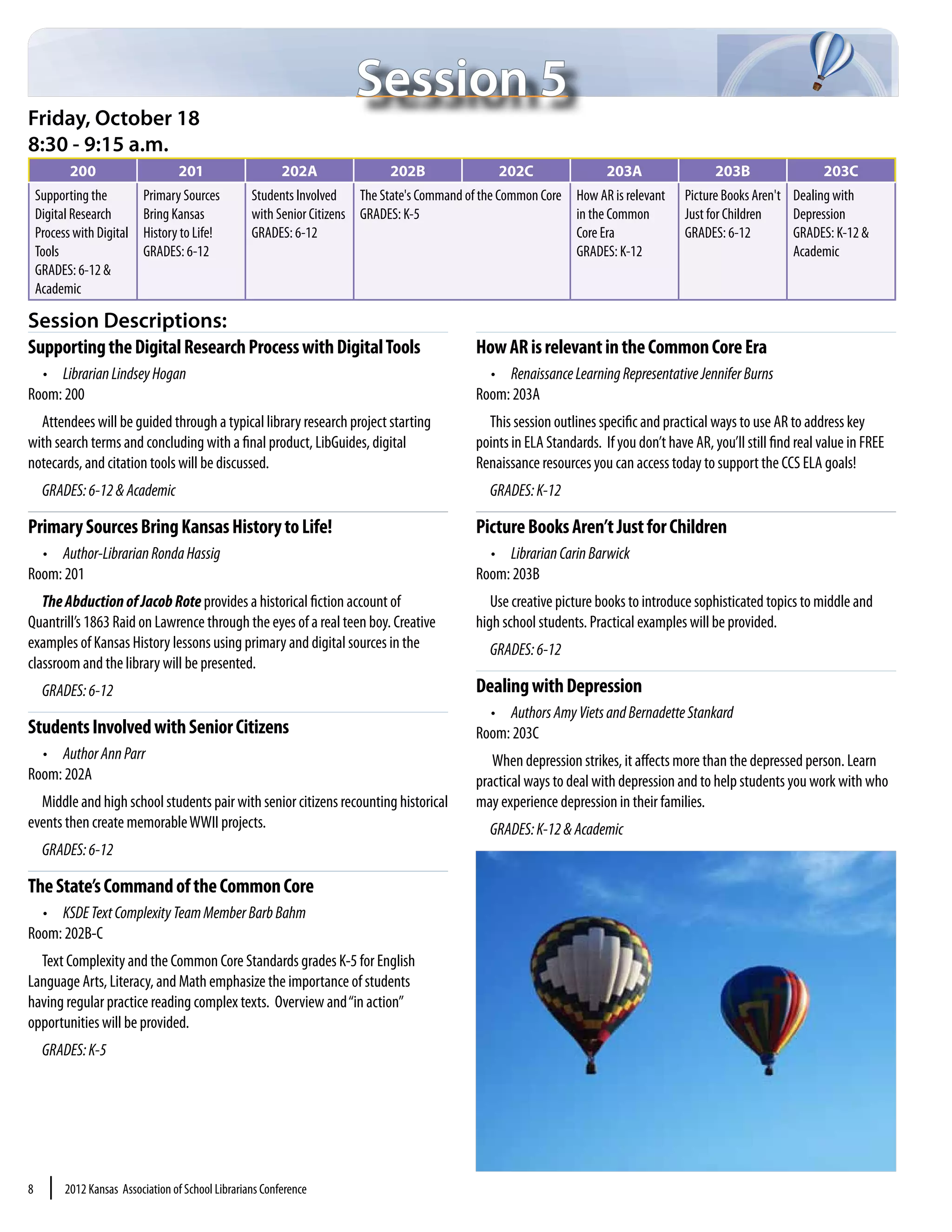 Session 5
Friday, October 18
8:30 - 9:15 a.m.
           200                     201                     202A              202B               202C                  203A                  203B                  203C
    Supporting the         Primary Sources          Students Involved The State's Command of the Common Core How AR is relevant       Picture Books Aren't Dealing with
    Digital Research       Bring Kansas             with Senior Citizens GRADES: K-5                         in the Common            Just for Children    Depression
    Process with Digital   History to Life!         GRADES: 6-12                                             Core Era                 GRADES: 6-12         GRADES: K-12 &
    Tools                  GRADES: 6-12                                                                      GRADES: K-12                                  Academic
    GRADES: 6-12 &
    Academic

Session Descriptions:
Supporting the Digital Research Process with Digital Tools                                  How AR is relevant in the Common Core Era
  •	 Librarian Lindsey Hogan                                                                  •	 Renaissance Learning Representative Jennifer Burns
Room: 200                                                                                   Room: 203A
  Attendees will be guided through a typical library research project starting                This session outlines specific and practical ways to use AR to address key
with search terms and concluding with a final product, LibGuides, digital                   points in ELA Standards. If you don’t have AR, you’ll still find real value in FREE
notecards, and citation tools will be discussed.                                            Renaissance resources you can access today to support the CCS ELA goals!
     GRADES: 6-12 & Academic                                                                   GRADES: K-12

Primary Sources Bring Kansas History to Life!                                               Picture Books Aren’t Just for Children
  •	 Author-Librarian Ronda Hassig                                                            •	 Librarian Carin Barwick
Room: 201                                                                                   Room: 203B
   The Abduction of Jacob Rote provides a historical fiction account of                        Use creative picture books to introduce sophisticated topics to middle and
Quantrill’s 1863 Raid on Lawrence through the eyes of a real teen boy. Creative             high school students. Practical examples will be provided.
examples of Kansas History lessons using primary and digital sources in the                    GRADES: 6-12
classroom and the library will be presented.
     GRADES: 6-12                                                                           Dealing with Depression
                                                                                              •	 Authors Amy Viets and Bernadette Stankard
Students Involved with Senior Citizens                                                      Room: 203C
  •	 Author Ann Parr                                                                           When depression strikes, it affects more than the depressed person. Learn
Room: 202A                                                                                  practical ways to deal with depression and to help students you work with who
  Middle and high school students pair with senior citizens recounting historical           may experience depression in their families.
events then create memorable WWII projects.                                                    GRADES: K-12 & Academic
     GRADES: 6-12

The State’s Command of the Common Core
  •	 KSDE Text Complexity Team Member Barb Bahm
Room: 202B-C
  Text Complexity and the Common Core Standards grades K-5 for English
Language Arts, Literacy, and Math emphasize the importance of students
having regular practice reading complex texts. Overview and “in action”
opportunities will be provided.
     GRADES: K-5




8     |   2012 Kansas Association of School Librarians Conference
 
