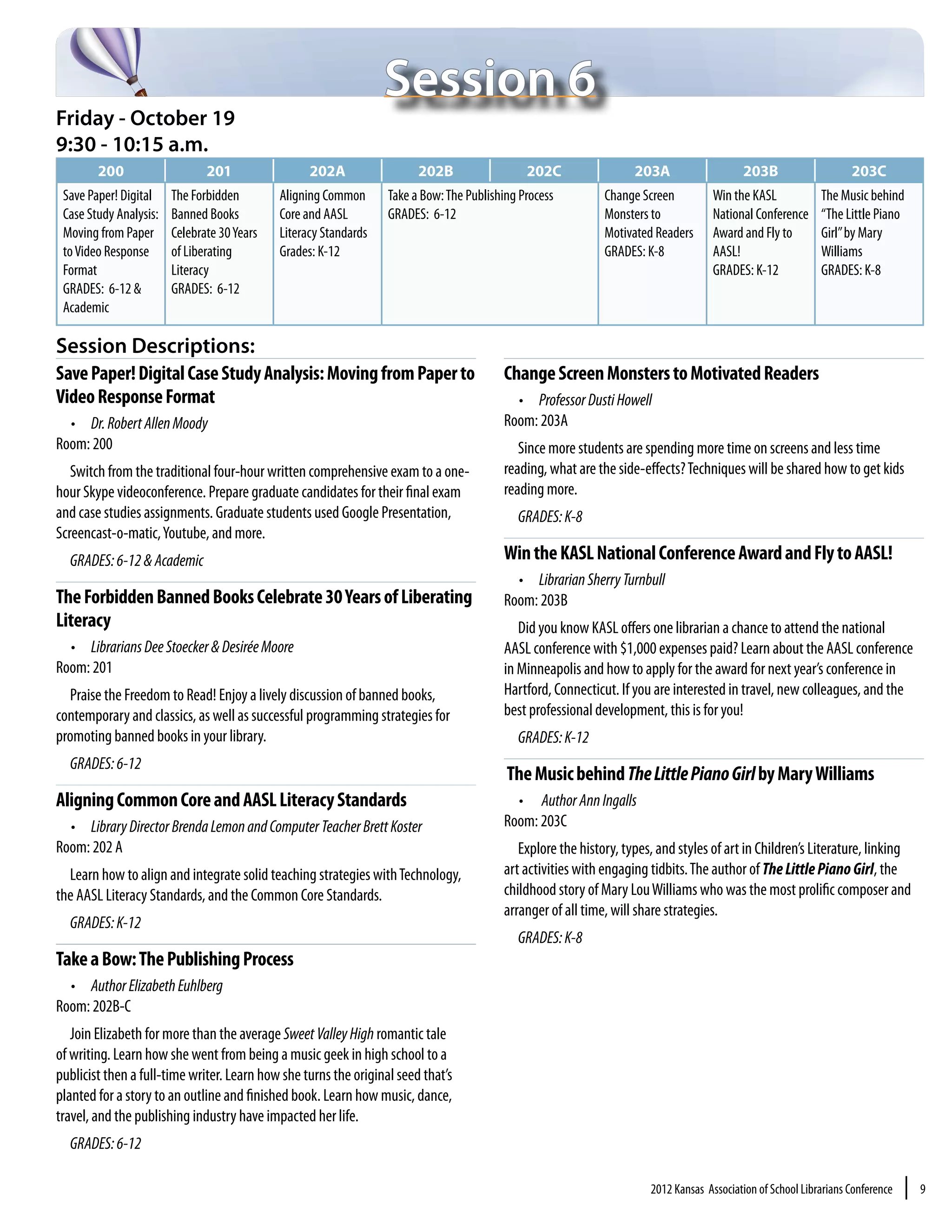 Session 6
Friday - October 19
9:30 - 10:15 a.m.
        200                    201                 202A                 202B                  202C                 203A                    203B                    203C
 Save Paper! Digital    The Forbidden        Aligning Common      Take a Bow: The Publishing Process         Change Screen          Win the KASL            The Music behind
 Case Study Analysis:   Banned Books         Core and AASL        GRADES: 6-12                               Monsters to            National Conference     “The Little Piano
 Moving from Paper      Celebrate 30 Years   Literacy Standards                                              Motivated Readers      Award and Fly to        Girl” by Mary
 to Video Response      of Liberating        Grades: K-12                                                    GRADES: K-8            AASL!                   Williams
 Format                 Literacy                                                                                                    GRADES: K-12            GRADES: K-8
 GRADES: 6-12 &         GRADES: 6-12
 Academic

Session Descriptions:
Save Paper! Digital Case Study Analysis: Moving from Paper to                            Change Screen Monsters to Motivated Readers
Video Response Format                                                                      •	 Professor Dusti Howell
  •	 Dr. Robert Allen Moody                                                              Room: 203A
Room: 200                                                                                   Since more students are spending more time on screens and less time
   Switch from the traditional four-hour written comprehensive exam to a one-            reading, what are the side-effects? Techniques will be shared how to get kids
hour Skype videoconference. Prepare graduate candidates for their final exam             reading more.
and case studies assignments. Graduate students used Google Presentation,                   GRADES: K-8
Screencast-o-matic, Youtube, and more.
  GRADES: 6-12 & Academic                                                                Win the KASL National Conference Award and Fly to AASL!
                                                                                           •	 Librarian Sherry Turnbull
The Forbidden Banned Books Celebrate 30 Years of Liberating                              Room: 203B
Literacy                                                                                    Did you know KASL offers one librarian a chance to attend the national
  •	 Librarians Dee Stoecker & Desirée Moore                                             AASL conference with $1,000 expenses paid? Learn about the AASL conference
Room: 201                                                                                in Minneapolis and how to apply for the award for next year’s conference in
  Praise the Freedom to Read! Enjoy a lively discussion of banned books,                 Hartford, Connecticut. If you are interested in travel, new colleagues, and the
contemporary and classics, as well as successful programming strategies for              best professional development, this is for you!
promoting banned books in your library.                                                     GRADES: K-12
  GRADES: 6-12
                                                                                          The Music behind The Little Piano Girl by Mary Williams
Aligning Common Core and AASL Literacy Standards                                           •	 Author Ann Ingalls
  •	 Library Director Brenda Lemon and Computer Teacher Brett Koster                     Room: 203C
Room: 202 A                                                                                 Explore the history, types, and styles of art in Children’s Literature, linking
  Learn how to align and integrate solid teaching strategies with Technology,            art activities with engaging tidbits. The author of The Little Piano Girl, the
the AASL Literacy Standards, and the Common Core Standards.                              childhood story of Mary Lou Williams who was the most prolific composer and
                                                                                         arranger of all time, will share strategies.
  GRADES: K-12
                                                                                            GRADES: K-8
Take a Bow: The Publishing Process
  •	 Author Elizabeth Euhlberg
Room: 202B-C
   Join Elizabeth for more than the average Sweet Valley High romantic tale
of writing. Learn how she went from being a music geek in high school to a
publicist then a full-time writer. Learn how she turns the original seed that’s
planted for a story to an outline and finished book. Learn how music, dance,
travel, and the publishing industry have impacted her life.
  GRADES: 6-12

                                                                                                                      2012 Kansas Association of School Librarians Conference   |   9
 