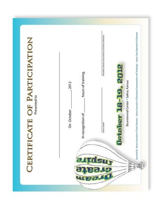 Certificate of Participation
                                                          Presented to




    ____________________________________________________________________


                                         On October __________, 2012


                            In recognition of ________ hours of training.



                                   _____________________________                                         _____________________________
                                   Event Leader                                                          President, Kansas Association of School Librarians




                                           Bicentennial Center • Salina, Kansas

  Sponsored by: Kansas Association of School Librarians • Kansas Association of Educational Communications and Technology • Kansas State Department of Education
 