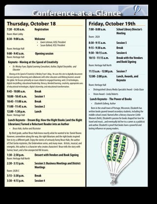 Conference-at-a-Glance
    Thursday, October 18                                                                                                                                                          Friday, October 19th
    7:30 - 8:30 a.m.	                                          Registration	                                                                                                      7:00 - 8:00 a.m.	 School Library Director’s
    Room: Main Lobby                                                                                                                                                              	Meeting
                                                                                                                                                                                  Room: 202A
    8:30 - 9:00 a.m. 	                                         Welcome	
                                                                    •	 Gwen Lehman, KASL President                                                                                8:30 - 9:15 a.m.	                                          Session 5
                                                                    •	 Susan Ballard, ASSL President
    Room: Heritage Hall                                                                                                                                                           9:15 - 9:30 a.m.	                                          Break
    9:00 - 9:45 a.m. 	                                          Opening session	                                                                                                  9:30 - 10:15 a.m.	                                         Session 6
    Room: Heritage Hall                                                                                                                                                           10:15 - 11:15 a.m.	                                        Break with the Vendors
     Keynote - Moving at the Speed of Creativity                                                                                                                                  	                                                          and Book Signing
         •	 Dr. Wesley Fryer, Digital Learning Consultant, Author, Digital Storyteller,  and                                                                                      Room: Heritage Hall North
            Educator
                                                                                                                                                                                  11:15 a.m. - 12:00 p.m.	 Session 7
       Moving at the Speed of Creativity is Wesley Fryer‘s blog. He uses this site to digitally document
    his own journey of learning and collaborate with other educators and lifelong learners around                                                                                 12:00 - 2:00 p.m. 	      Lunch, Awards, and
    the globe. He focuses primarily on issues related to engaged learning, web 2.0 technologies,                                                                                  	Keynote
    digital storytelling, educational leadership, literacy, blended learning, creativity, appropriate uses
                                                                                                                                                                                  Room: Heritage Hall
    of educational technologies, digital citizenship, and educational transformation.
                                                                                                                                                                                  •	        Distinguished Library Media Specialist Award - Linda Glaze
    9:45 - 10:00 a.m.	                                         Break
                                                                                                                                                                                  •	        Vision Award - Linda Roberts
    10:00 - 10:45 a.m.	                                        Session 1
                                                                                                                                                                                     Lunch Keynote - The Power of Books
    10:45 - 11:00 a.m.	                                        Break
                                                                                                                                                                                       •	 Elizabeth Eulberg, Author
    11:00 - 11:45 a.m.	                                        Session 2                                                                                                             Born in the small town of Portage, Wisconsin, Elizabeth has
    12:00 - 1:30 p.m.	                                         Lunch	                                                                                                             written books geared toward secondary students, including the
    Room: Heritage Hall                                                                                                                                                           middle school crowd. Named after a literary character (Little
                                                                                                                                                                                  Women’s Beth), Elizabeth’s passion for books shaped her love for
     Lunch Keynote - Dream Big: How the Right Books (and the Right                                                                                                                travel and music...and eventually led her to a career as a publicist
     Librarians) Turned a Reluctant Reader into an Author                                                                                                                         and author. Elizabeth is proof that books have a powerful and
         •	 Bruce Hale, Author and Illustrator                                                                                                                                    lasting influence on young readers.
       By third grade, author Bruce Hale knew exactly what he wanted to be: Daniel Boone.
    However, somewhere along the way, the right librarians and the right books inspired
    him to try a different path. Enjoy the stories of seriously funny Bruce Hale, the author
    of Chet Gecko mysteries, the Underwhere series, and many more. Artistic, musical, and
    energetic, this author is a character who creates characters! Bruce tells the story with
    humor, heart, and a few unexpected life lessons.
    1:30 - 2:30 p.m.	                                          Dessert with Vendors and Book Signing	
    Room: Heritage Hall North
    2:30 - 3:15 p.m.	 Session 3: Business Meetings and District
    	Meetings
    Room: 202B-C
    3:15 - 3:30 p.m.	                                          Break
    3:30 - 4:15 p.m.	                                          Session 4

         An Equal Employment/Educational Opportunity Agency: The Kansas State Department of Education does not discriminate on the basis of race, color, national origin, sex, disability, or age in its programs and activities. The following person has been designated to handle inquiries
         regarding the non-discrimination policies: KSDE General Counsel, 120 Secondary 10th Ave., Topeka, KS, 66612, 785-296-3204


2    |      2012 Kansas Association of School Librarians Conference
 