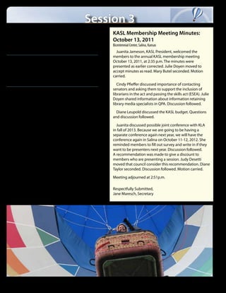 Session 3
Thursday - October 18
12:00 - 1:30 p.m.	 Lunch
                                                                        KASL Membership Meeting Minutes:
Room: Hertitage Hall                                                    October 13, 2011
                                                                        Bicentennial Center, Salina, Kansas
    Enjoy a delicious lunch with entertaining author Bruce Hale
                                                                          Juanita Jameson, KASL President, welcomed the
                                                                        members to the annual KASL membership meeting
1:30 - 2:30 p.m.	
                                                                        October 13, 2011, at 2:35 p.m. The minutes were
Dessert with Vendors and Book Signing	                                  presented as earlier corrected. Julie Doyen moved to
Room: Heritage Hall North                                               accept minutes as read. Mary Butel seconded. Motion
Partake in tasty desserts, visit with authors, and talk to vendors      carried.

                                                                           Cindy Pfieffer discussed importance of contacting
2:30 - 3:15 p.m.                                                        senators and asking them to support the inclusion of
                                                                        librarians in the act and passing the skills act (ESEA). Julie
Business Meetings and Distict Meetings                                  Doyen shared information about information retaining
Room: 202B-C                                                            library media specialists in QPA. Discussion followed.

                                                                          Diane Leupold discussed the KASL budget. Questions
                                                                        and discussion followed.

                                                                          Juanita discussed possible joint conference with KLA
                                                                        in fall of 2013. Because we are going to be having a
                                                                        separate conference again next year, we will have the
                                                                        conference again in Salina on October 11-12, 2012. She
                                                                        reminded members to fill out survey and write in if they
                                                                        want to be presenters next year. Discussion followed.
                                                                        A recommendation was made to give a discount to
                                                                        members who are presenting a session. Judy Desetti
                                                                        moved that council consider this recommendation. Diane
                                                                        Taylor seconded. Discussion followed. Motion carried.

                                                                        Meeting adjourned at 2:51p.m.

                                                                        Respectfully Submitted,
                                                                        Jane Maresch, Secretary




6    |   2012 Kansas Association of School Librarians Conference
 