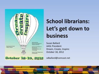School librarians:
Let’s get down to
business
Susan Ballard
AASL President
Dream, Create, Inspire:
October 18, 2012
sdballard@comcast.net
 