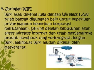 4. Jaringan WIFI
WiFi atau dikenal juga dengan Wireless LAN
telah banyak digunakan baik untuk keperluan
privat maupun keperluan korporasi
(perusahaan). Seiring dengan kebutuhan akan
akses wireless internet dan telah menjamurnya
produk notebook yang terintegrasi dengan
WiFi, membuat WiFi mudah dikenal oleh
masyarakat.

 