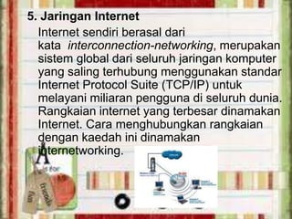 5. Jaringan Internet
Internet sendiri berasal dari
kata interconnection-networking, merupakan
sistem global dari seluruh jaringan komputer
yang saling terhubung menggunakan standar
Internet Protocol Suite (TCP/IP) untuk
melayani miliaran pengguna di seluruh dunia.
Rangkaian internet yang terbesar dinamakan
Internet. Cara menghubungkan rangkaian
dengan kaedah ini dinamakan
internetworking.

 