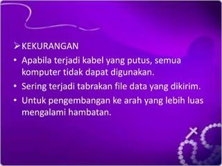 KEKURANGAN
• Apabila terjadi kabel yang putus, semua
komputer tidak dapat digunakan.
• Sering terjadi tabrakan file data yang dikirim.
• Untuk pengembangan ke arah yang lebih luas
mengalami hambatan.

 