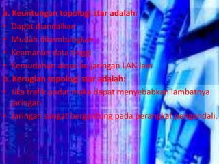 a. Keuntungan topologi star adalah:
• Dapat diandalkan
• Mudah dikembangkan
• Keamanan data tinggi
• Kemudahan akses ke jaringan LAN lain
b. Kerugian topologi star adalah:
• Jika trafik padat maka dapat menyebabkan lambatnya
jaringan
• Jaringan sangat bergantung pada perangkat pengendali.

 