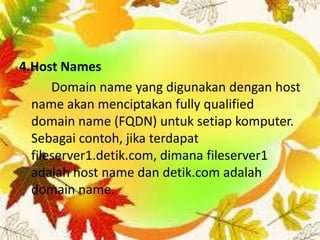 4.Host Names
Domain name yang digunakan dengan host
name akan menciptakan fully qualified
domain name (FQDN) untuk setiap komputer.
Sebagai contoh, jika terdapat
fileserver1.detik.com, dimana fileserver1
adalah host name dan detik.com adalah
domain name.

 