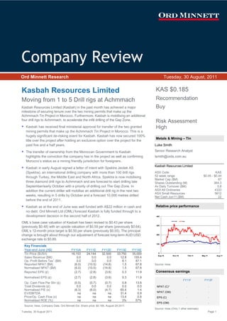 Company Review
Ord Minnett Research                                                                                   Tuesday, 30 August, 2011


Kasbah Resources Limited                                                                        KAS $0.185
Moving from 1 to 5 Drill rigs at Achmmach                                                       Recommendation
Kasbah Resources Limited (Kasbah) in the past month has achieved a major                        Buy
milestone of securing tenure over the two mining permits that make up the
Achmmach Tin Project in Morocco. Furthermore, Kasbah is mobilising an additional
four drill rigs to Achmmach, to accelerate the infill drilling of the Gap Zone.
                                                                                                Risk Assessment
   Kasbah has received final ministerial approval for transfer of the two granted               High
   mining permits that make up the Achmmach Tin Project in Morocco. This is a
   hugely significant de-risking event for Kasbah. Kasbah has now secured 100%
                                                                                                Metals & Mining – Tin
   title over the project after holding an exclusive option over the project for the
   past five and a half years.                                                                  Luke Smith

   The transfer of ownership from the Moroccan Government to Kasbah                             Senior Research Analyst
   highlights the conviction the company has in the project as well as confirming               lsmith@ords.com.au
   Morocco’s status as a mining friendly jurisdiction for foreigners.
                                                                                                Kasbah Resources Limited
   Kasbah in early August signed a letter of intent with Spektra Jeotek AS
   (Spektra), an international drilling company with more than 100 drill rigs                   ASX Code                                              KAS
   through Turkey, the Middle East and North Africa. Spektra is now mobilising                  52 week range                                $0.05 - $0.44
                                                                                                Market Cap ($M)                                         67
   three diamond drill rigs to Achmmach and are forecast to start drilling late                 Shares Outstanding (M)                               364.3
   September/early October with a priority of drilling out The Gap Zone. In                     Av Daily Turnover ($M)                                 0.8
   addition the current driller will mobilise an additional drill rig in the next two           ASX All Ordinaries                                    4333
                                                                                                ASX Small Resources                                  5612
   weeks, resulting in 5 drills by October and a forecast 10,000 metres drilled                 Net Cash Jun11 ($M)                                     22
   before the end of 2011.
   Kasbah as at the end of June was well funded with A$22 million in cash and                   Relative price performance
   no debt. Ord Minnett Ltd (OML) forecast Kasbah is fully funded through to a
   development decision in the second half of 2012.                                              400

                                                                                                                 XSR     KAS
OML’s base case valuation of Kasbah has been revised to $0.43 per share
                                                                                                 300
(previously $0.48) with an upside valuation of $0.59 per share (previously $0.64).
OML’s 12-month price target is $0.50 per share (previously $0.55). The principal
change is brought about through our adjustment of forecast long-term AUD:USD                     200

exchange rate to $0.89.
                                                                                                 100
  Key Financials
  Year-end June (A$)                    FY10A       FY11E        FY12E       FY13E     FY14E
                                                                                                  0
  Tin Price ($US/t)                     16,153      24,144       32,500      33,750    35,000
                                                                                                  Aug-10        Nov-10             Feb-11   May-11            Aug-11
  Sales Revenue ($M)                        0.0         0.0          0.0       12.8     155.4
  Op. Profit Before Tax1 ($M)               0.0         0.0          0.0        8.1      87.1
  Reported NPAT ($M)                      (6.0)      (10.5)       (14.8)        1.5      67.8   Source: Iress
  Normalised NPAT ($M)                    (6.0)      (10.5)       (14.8)        1.5      67.8
  Reported EPS (¢)                        (2.7)       (2.8)        (3.6)        0.3      11.9   Consensus earnings
  Normalised EPS (¢)                      (2.7)        (2.8)       (3.6)         0.3     11.9
                                                                                                                         FY11F                FY12F
  Op. Cash Flow Per Shr (¢)               (0.5)        (0.7)       (0.7)         0.8     13.8
  Total Dividends (¢)                       0.0          0.0         0.0         0.0      0.0    NPAT (C)*                     -                     -
  Normalised P/E (x)                      (6.3)        (6.0)       (4.7)        65.4      1.4
  EV/EBITDA                                  na           na          na        31.4      0.9    NPAT (OM)                     -                     -
  Price/Op. Cash Flow (x)                    na           na          na        13.4      0.8    EPS (C)                       -                     -
  Normalised ROE (%)                         na           na          na         3%      57%
                                                                                                 EPS (OM)                      -                     -
  Source: Iress, Company Data, Ord Minnett Est. Share price: $0.185, August 29 2011.
                                                                                                Source: Iress (Only 1 other estimate)
Tuesday, 30 August 2011                                                                                                                              Page 1
 