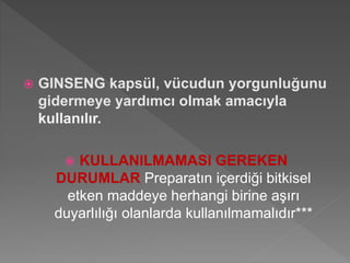 GINSENG kapsül, vücudun yorgunluğunu
gidermeye yardımcı olmak amacıyla
kullanılır.
 KULLANILMAMASI GEREKEN
DURUMLAR Preparatın içerdiği bitkisel
etken maddeye herhangi birine aşırı
duyarlılığı olanlarda kullanılmamalıdır***
 