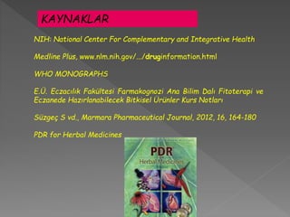 NIH: National Center For Complementary and Integrative Health
Medline Plus, www.nlm.nih.gov/.../druginformation.html
WHO MONOGRAPHS
E.Ü. Eczacılık Fakültesi Farmakognozi Ana Bilim Dalı Fitoterapi ve
Eczanede Hazırlanabilecek Bitkisel Ürünler Kurs Notları
Süzgeç S vd., Marmara Pharmaceutical Journal, 2012, 16, 164-180
PDR for Herbal Medicines
KAYNAKLAR
 