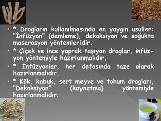 • * Drogların kullanılmasında en yaygın usuller:
“İnfüzyon” (demleme), dekoksiyon ve soğukta
maserasyon yöntemleridir.
• * Çiçek ve ince yaprak taşıyan droglar, infüz-
yon yöntemiyle hazırlanmalıdır.
• * İnfüzyonlar, her defasında taze olarak
hazırlanmalıdır.
• * Kök, kabuk, sert meyve ve tohum drogları,
“Dekoksiyon” (kaynatma) yöntemiyle
hazırlanmalıdır.
 